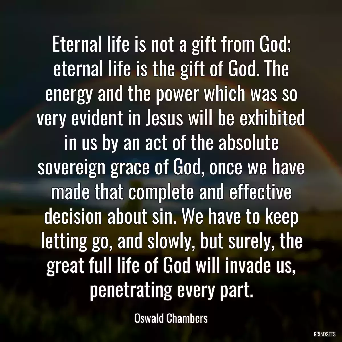 Eternal life is not a gift from God; eternal life is the gift of God. The energy and the power which was so very evident in Jesus will be exhibited in us by an act of the absolute sovereign grace of God, once we have made that complete and effective decision about sin. We have to keep letting go, and slowly, but surely, the great full life of God will invade us, penetrating every part.