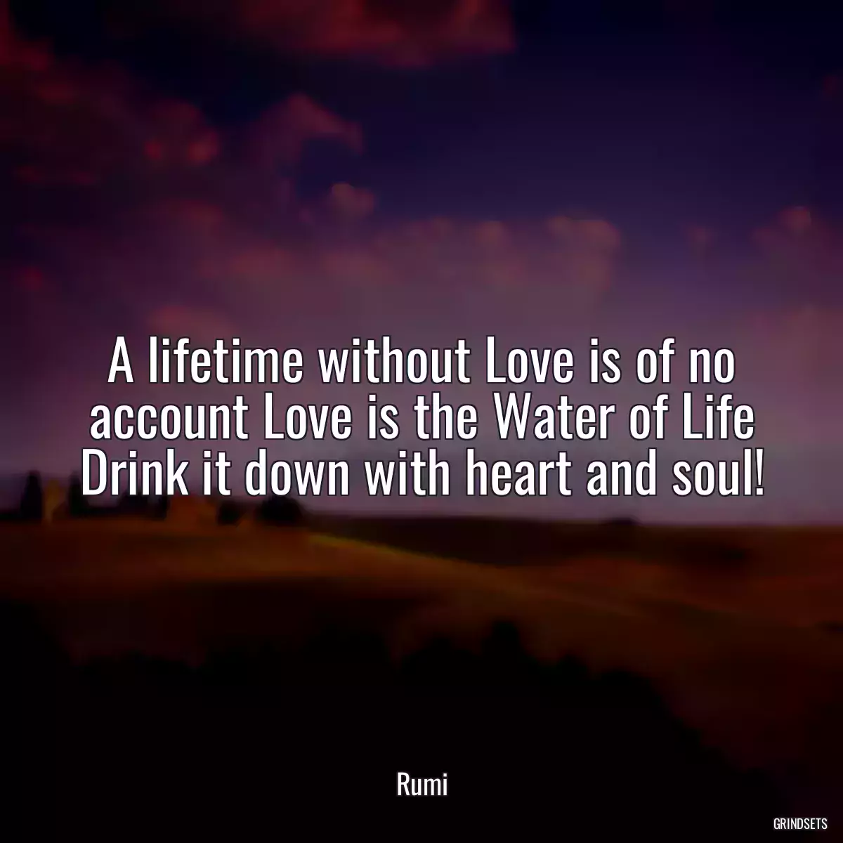 A lifetime without Love is of no account Love is the Water of Life Drink it down with heart and soul!