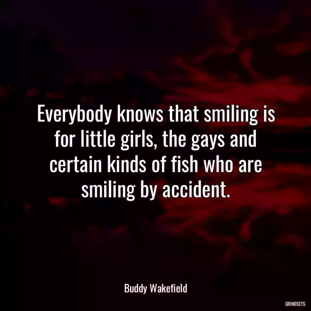 Everybody knows that smiling is for little girls, the gays and certain kinds of fish who are smiling by accident.