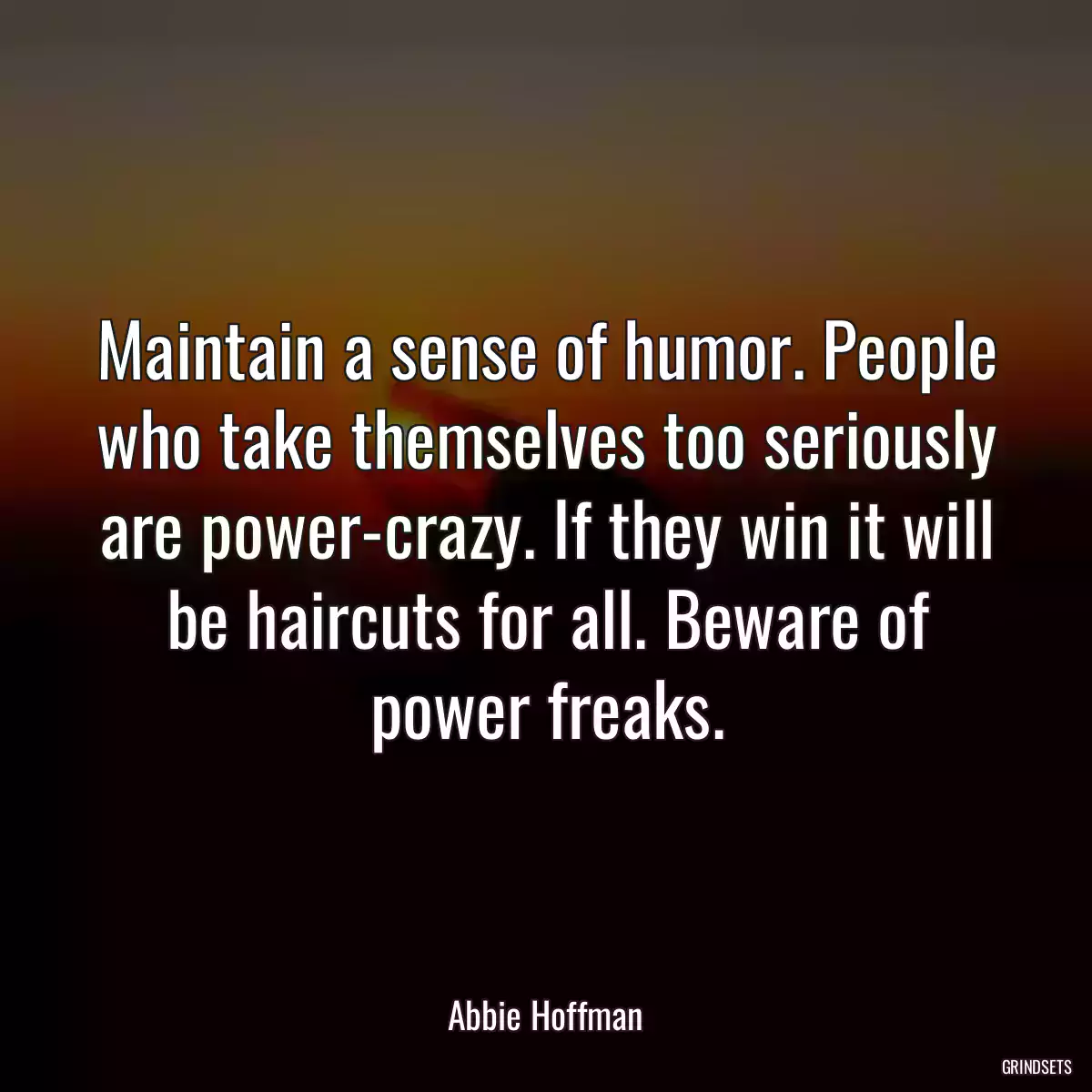 Maintain a sense of humor. People who take themselves too seriously are power-crazy. If they win it will be haircuts for all. Beware of power freaks.