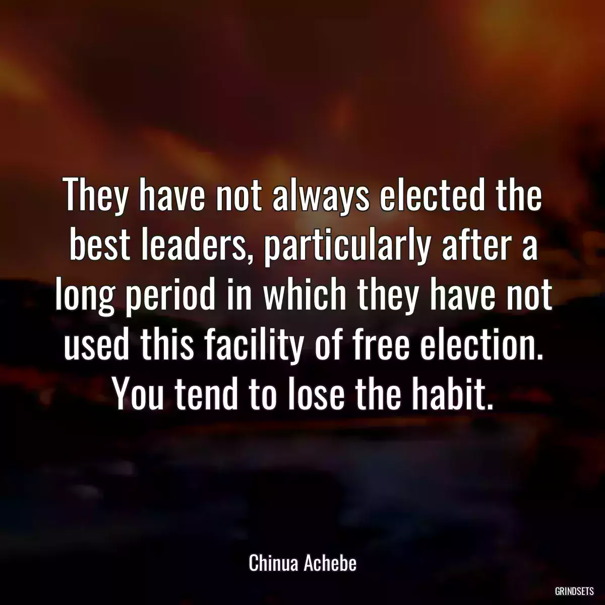 They have not always elected the best leaders, particularly after a long period in which they have not used this facility of free election. You tend to lose the habit.