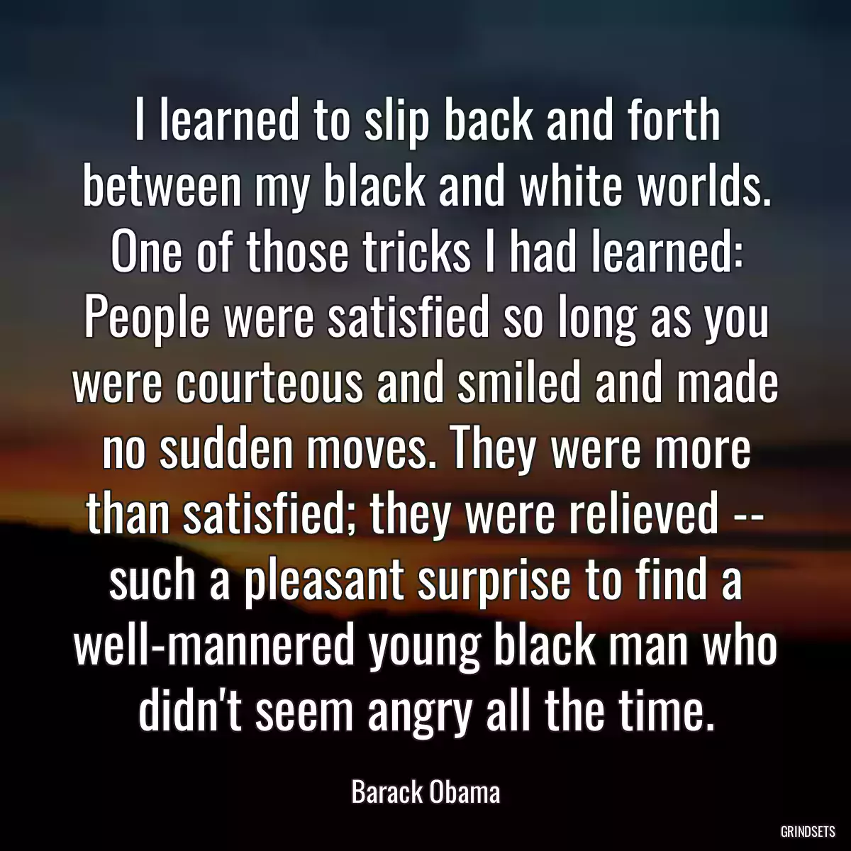 I learned to slip back and forth between my black and white worlds. One of those tricks I had learned: People were satisfied so long as you were courteous and smiled and made no sudden moves. They were more than satisfied; they were relieved -- such a pleasant surprise to find a well-mannered young black man who didn\'t seem angry all the time.