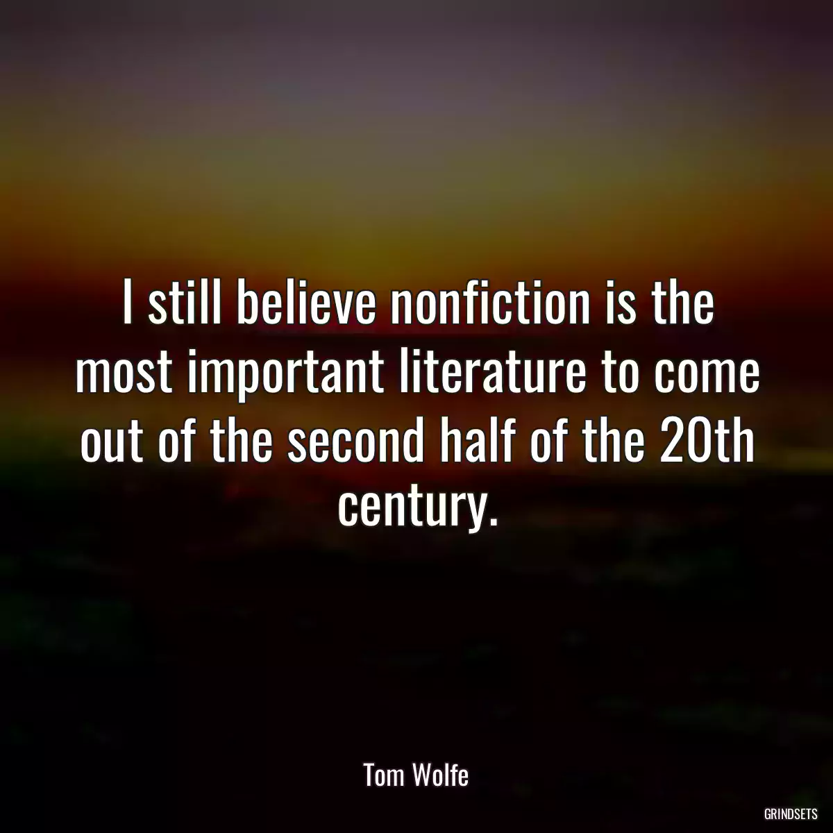 I still believe nonfiction is the most important literature to come out of the second half of the 20th century.