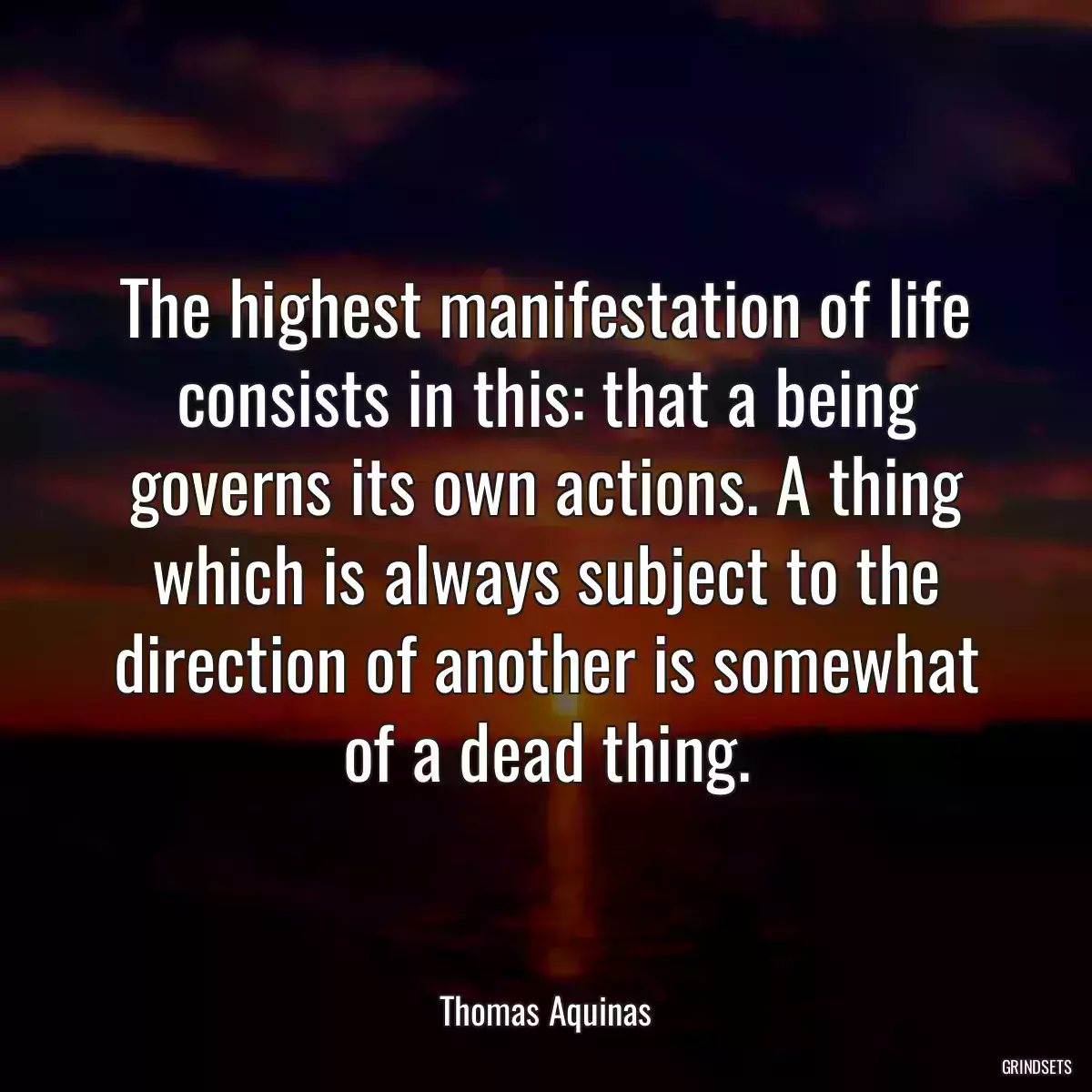 The highest manifestation of life consists in this: that a being governs its own actions. A thing which is always subject to the direction of another is somewhat of a dead thing.