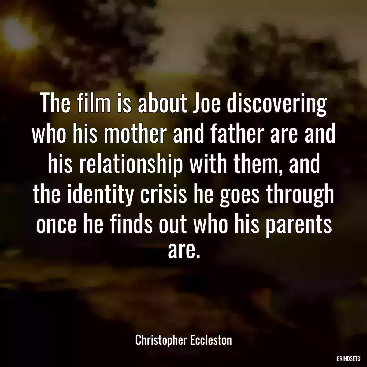 The film is about Joe discovering who his mother and father are and his relationship with them, and the identity crisis he goes through once he finds out who his parents are.