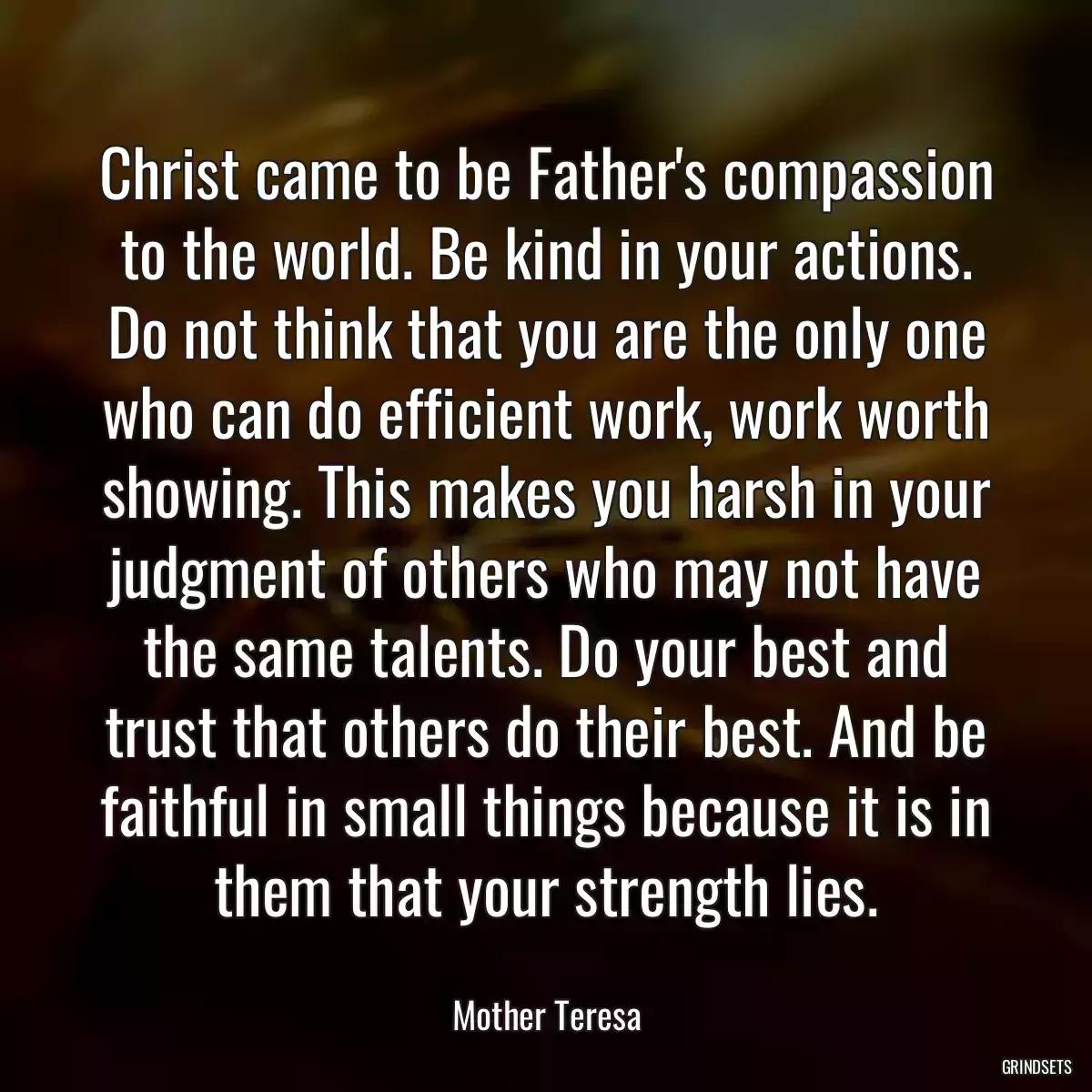 Christ came to be Father\'s compassion to the world. Be kind in your actions. Do not think that you are the only one who can do efficient work, work worth showing. This makes you harsh in your judgment of others who may not have the same talents. Do your best and trust that others do their best. And be faithful in small things because it is in them that your strength lies.