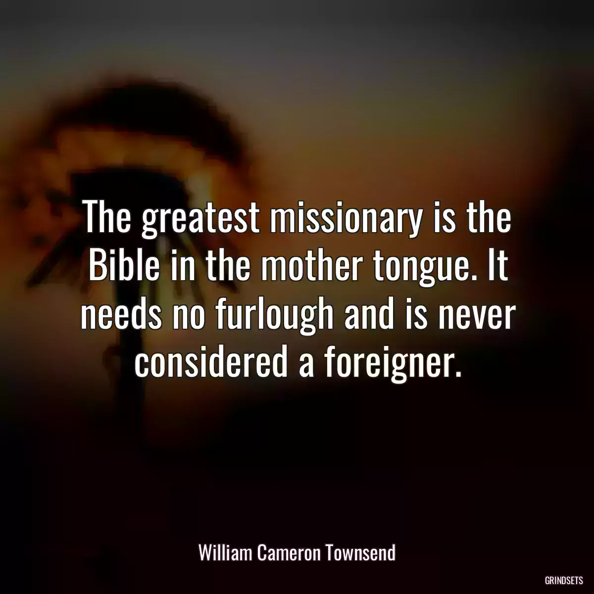 The greatest missionary is the Bible in the mother tongue. It needs no furlough and is never considered a foreigner.