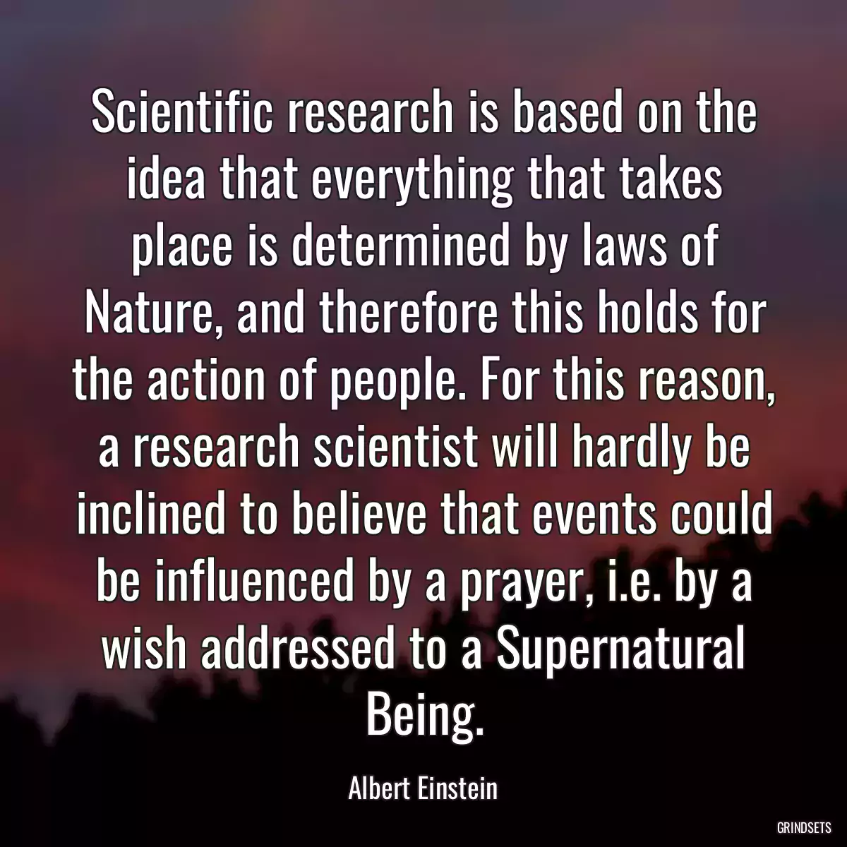 Scientific research is based on the idea that everything that takes place is determined by laws of Nature, and therefore this holds for the action of people. For this reason, a research scientist will hardly be inclined to believe that events could be influenced by a prayer, i.e. by a wish addressed to a Supernatural Being.