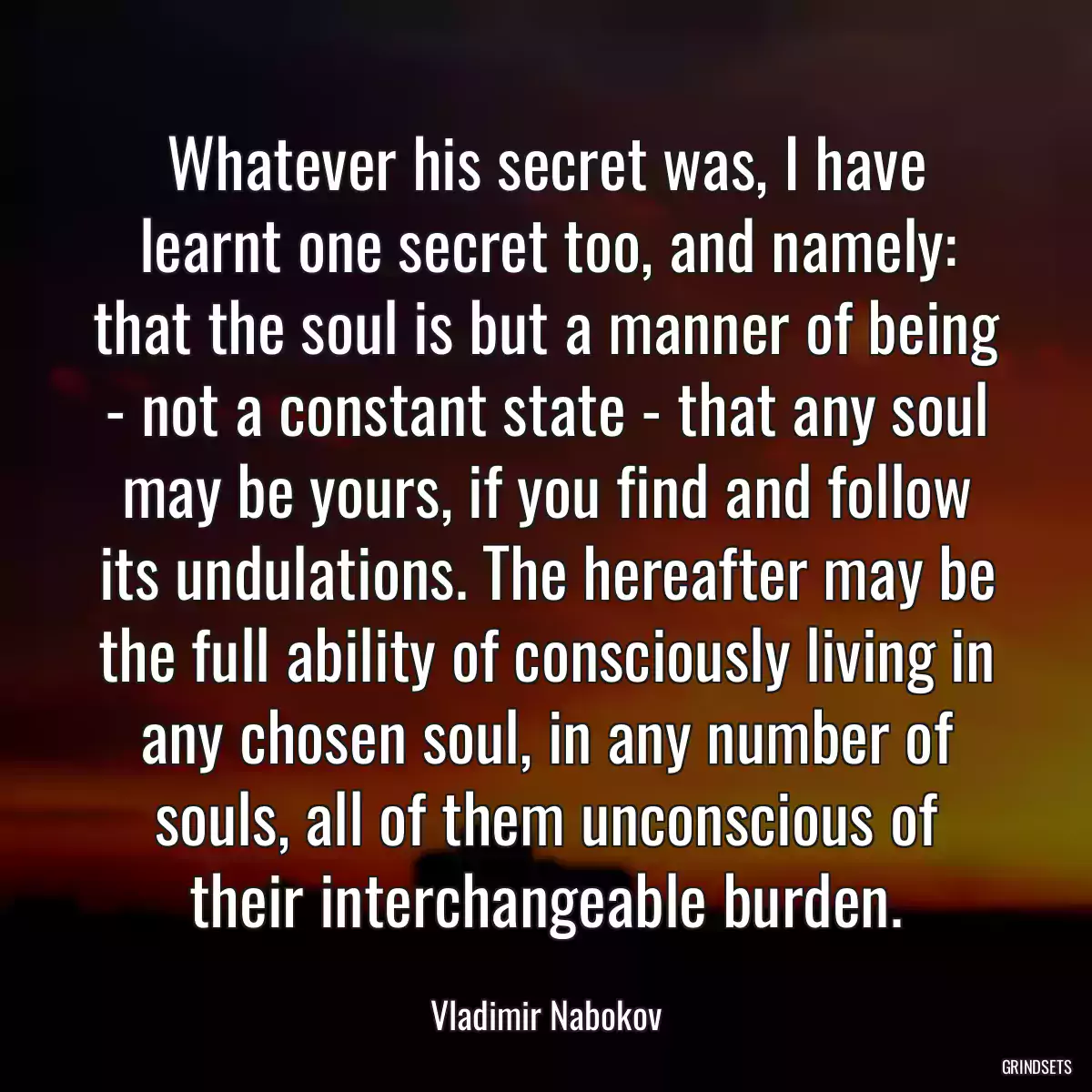 Whatever his secret was, I have learnt one secret too, and namely: that the soul is but a manner of being - not a constant state - that any soul may be yours, if you find and follow its undulations. The hereafter may be the full ability of consciously living in any chosen soul, in any number of souls, all of them unconscious of their interchangeable burden.