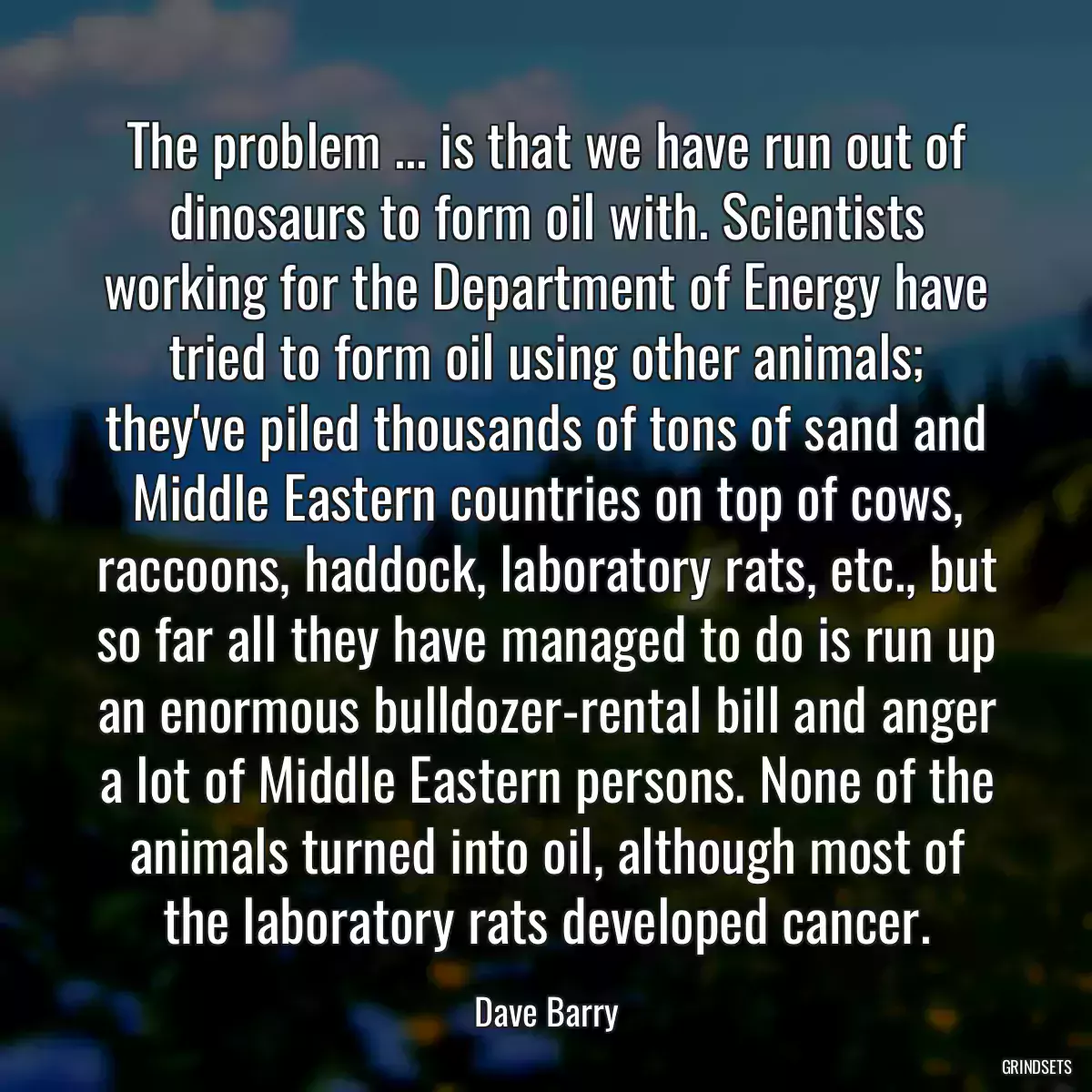 The problem ... is that we have run out of dinosaurs to form oil with. Scientists working for the Department of Energy have tried to form oil using other animals; they\'ve piled thousands of tons of sand and Middle Eastern countries on top of cows, raccoons, haddock, laboratory rats, etc., but so far all they have managed to do is run up an enormous bulldozer-rental bill and anger a lot of Middle Eastern persons. None of the animals turned into oil, although most of the laboratory rats developed cancer.