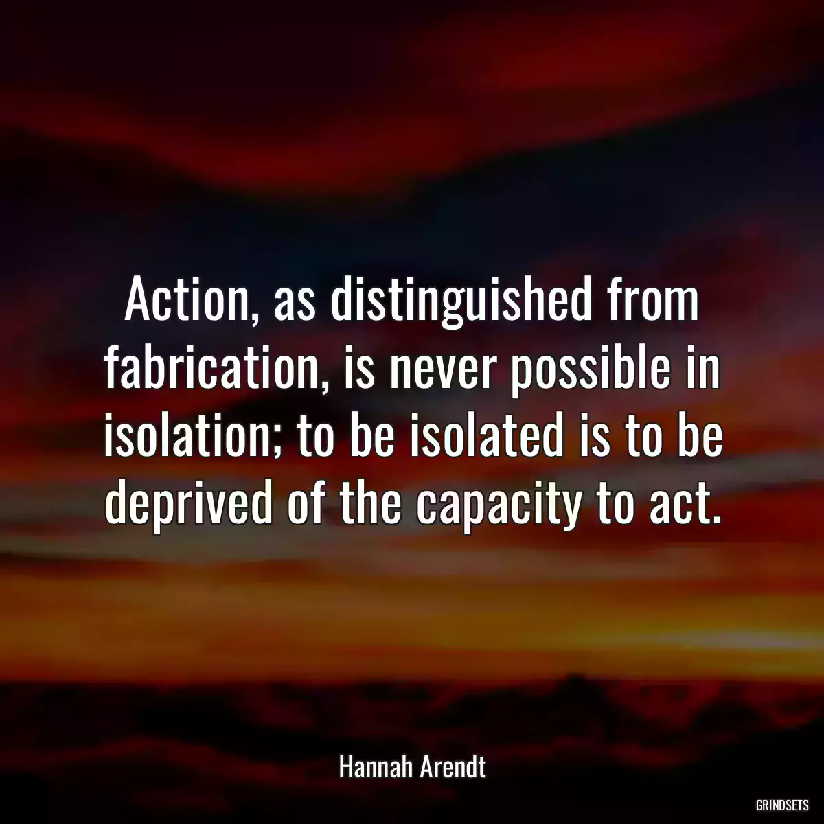 Action, as distinguished from fabrication, is never possible in isolation; to be isolated is to be deprived of the capacity to act.