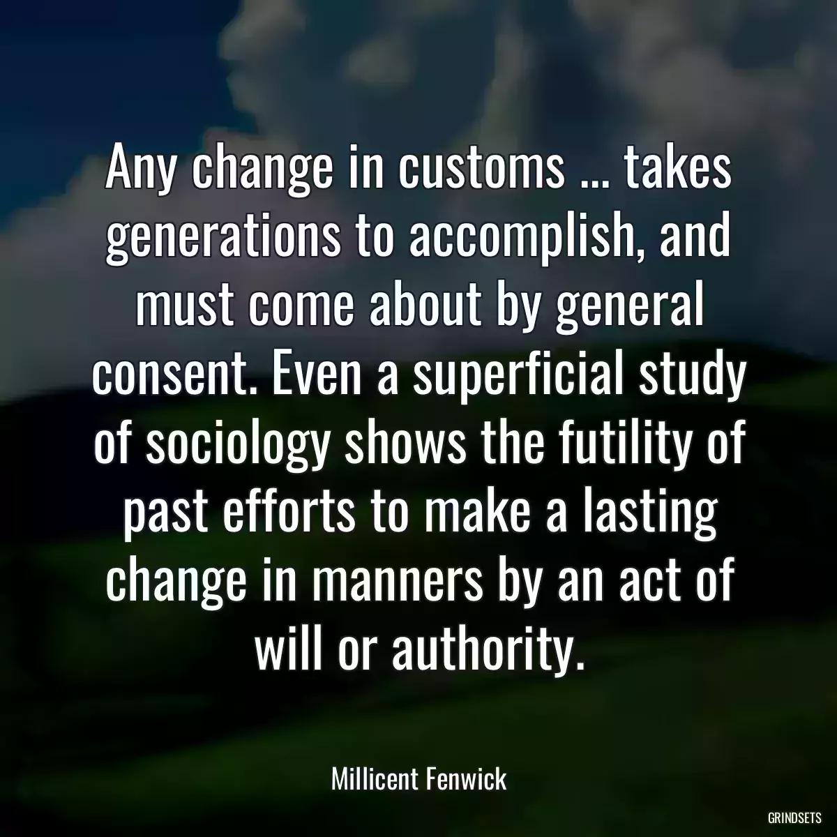 Any change in customs ... takes generations to accomplish, and must come about by general consent. Even a superficial study of sociology shows the futility of past efforts to make a lasting change in manners by an act of will or authority.