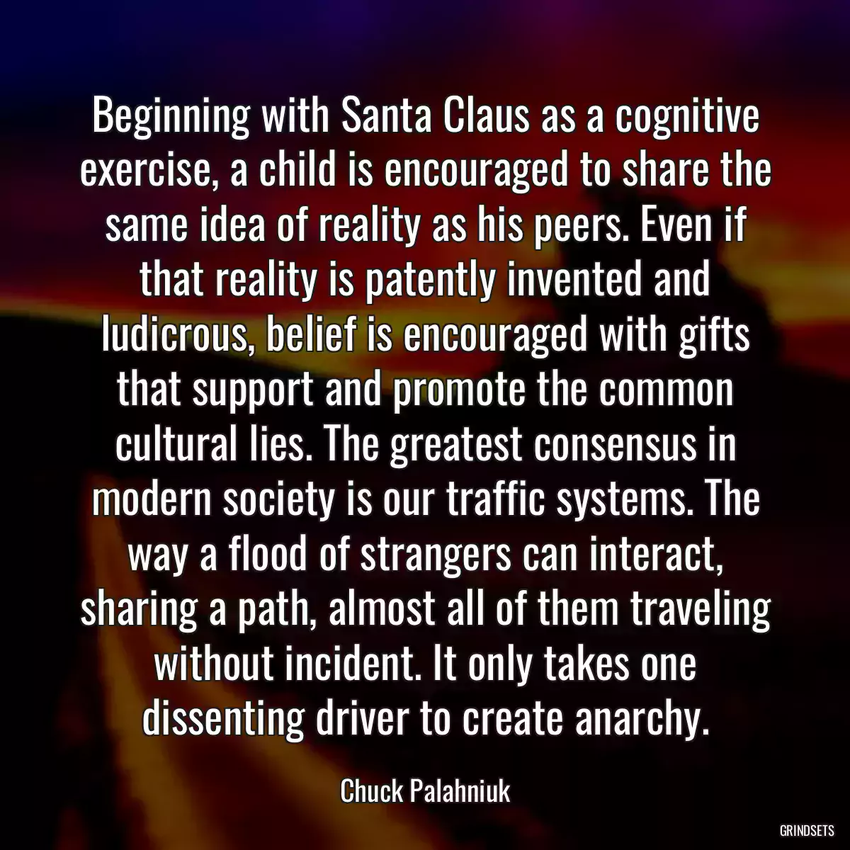 Beginning with Santa Claus as a cognitive exercise, a child is encouraged to share the same idea of reality as his peers. Even if that reality is patently invented and ludicrous, belief is encouraged with gifts that support and promote the common cultural lies. The greatest consensus in modern society is our traffic systems. The way a flood of strangers can interact, sharing a path, almost all of them traveling without incident. It only takes one dissenting driver to create anarchy.