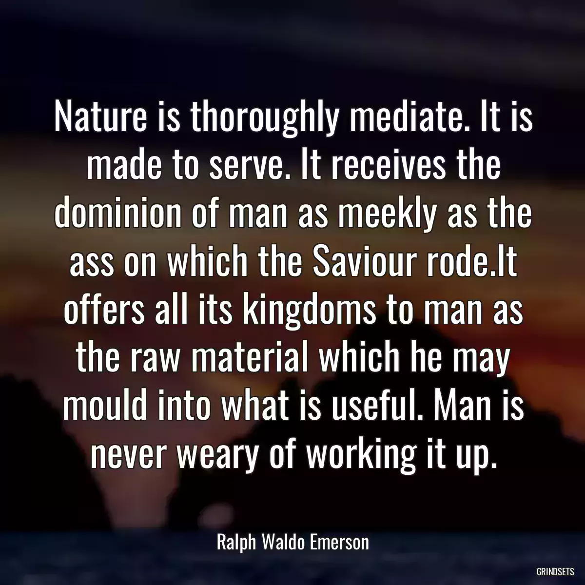 Nature is thoroughly mediate. It is made to serve. It receives the dominion of man as meekly as the ass on which the Saviour rode.It offers all its kingdoms to man as the raw material which he may mould into what is useful. Man is never weary of working it up.