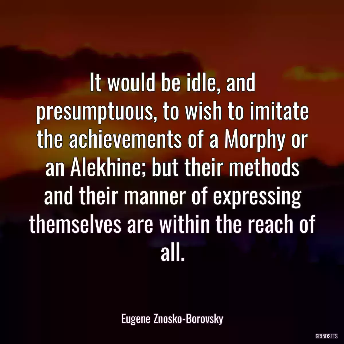 It would be idle, and presumptuous, to wish to imitate the achievements of a Morphy or an Alekhine; but their methods and their manner of expressing themselves are within the reach of all.