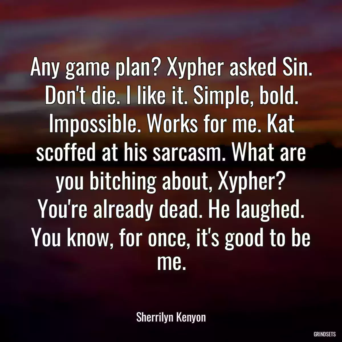 Any game plan? Xypher asked Sin. Don\'t die. I like it. Simple, bold. Impossible. Works for me. Kat scoffed at his sarcasm. What are you bitching about, Xypher? You\'re already dead. He laughed. You know, for once, it\'s good to be me.