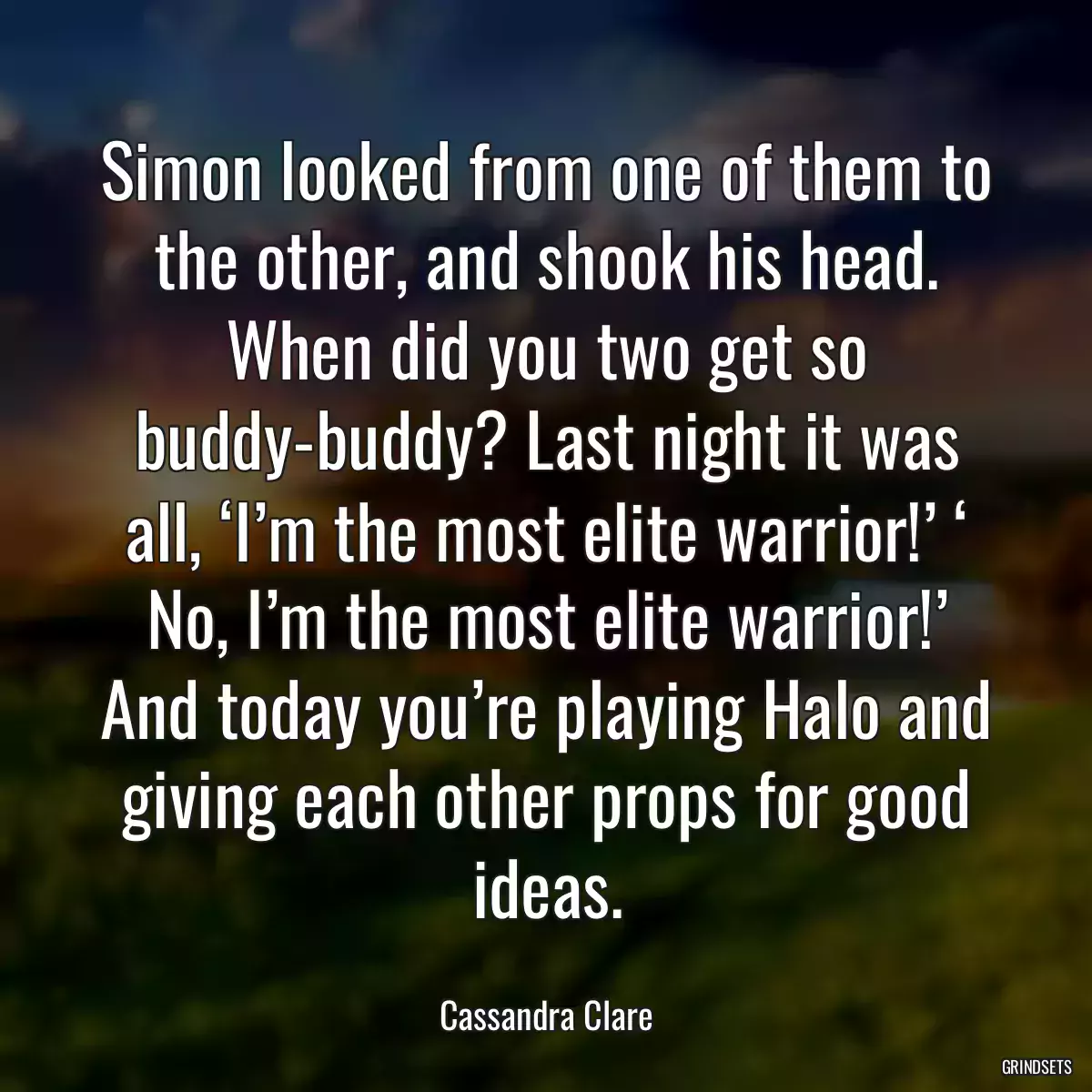 Simon looked from one of them to the other, and shook his head. When did you two get so buddy-buddy? Last night it was all, ‘I’m the most elite warrior!’ ‘ No, I’m the most elite warrior!’ And today you’re playing Halo and giving each other props for good ideas.