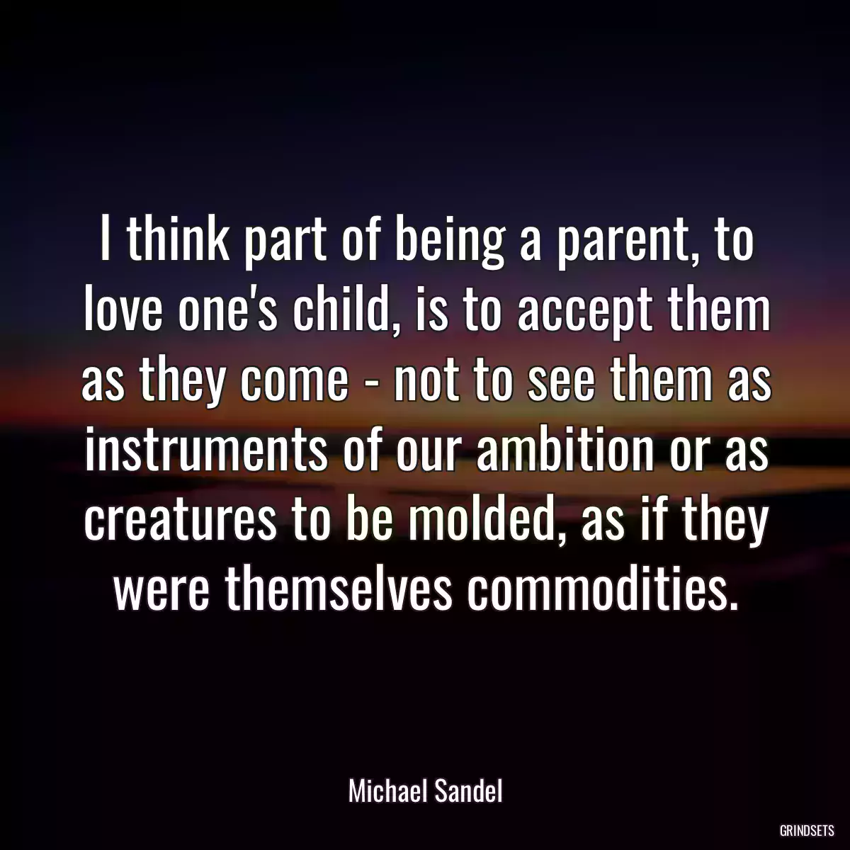 I think part of being a parent, to love one\'s child, is to accept them as they come - not to see them as instruments of our ambition or as creatures to be molded, as if they were themselves commodities.