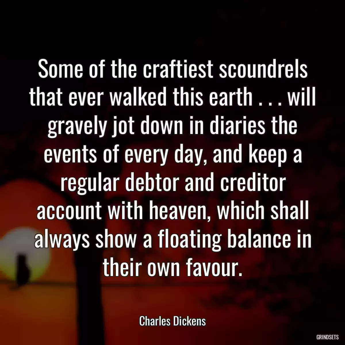 Some of the craftiest scoundrels that ever walked this earth . . . will gravely jot down in diaries the events of every day, and keep a regular debtor and creditor account with heaven, which shall always show a floating balance in their own favour.