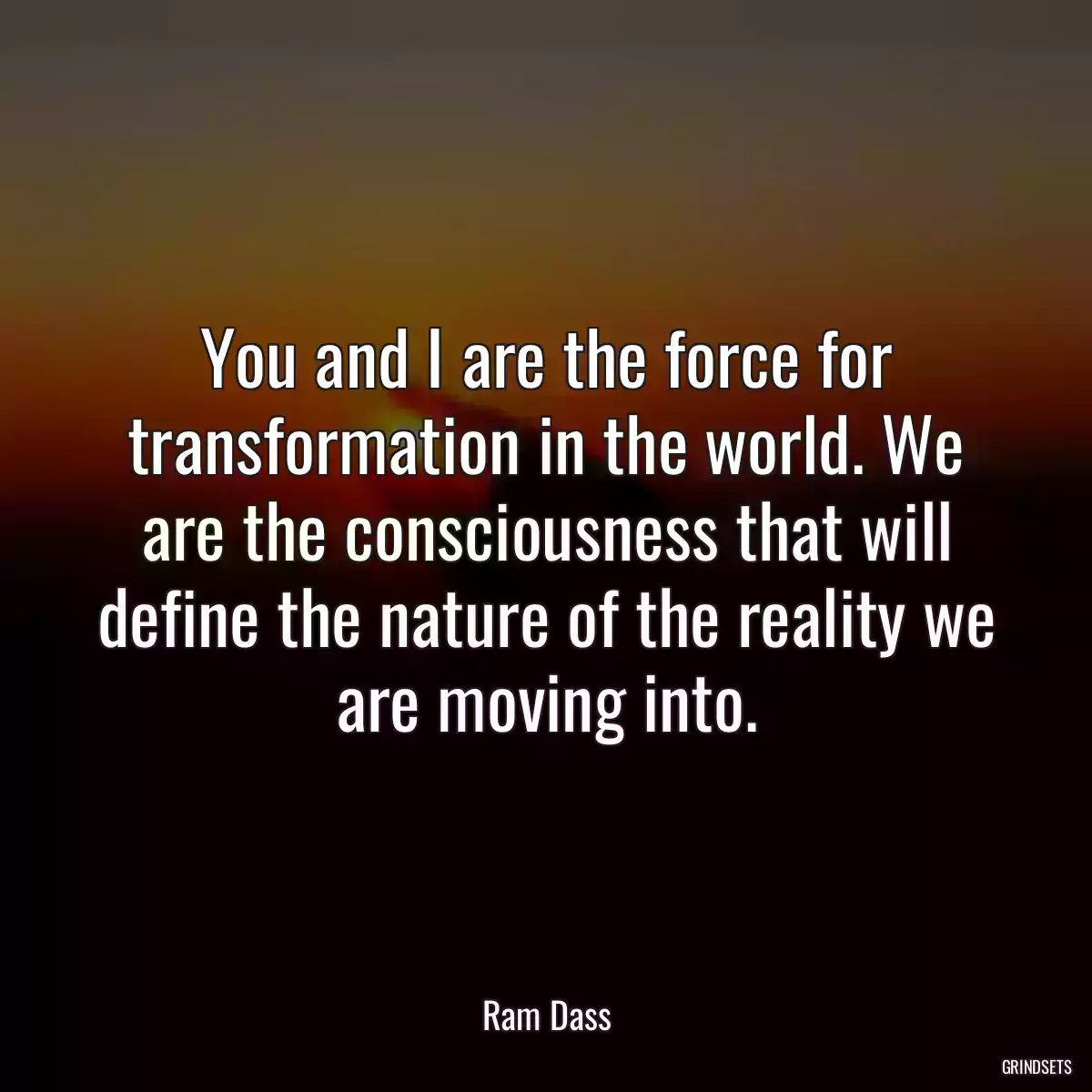 You and I are the force for transformation in the world. We are the consciousness that will define the nature of the reality we are moving into.