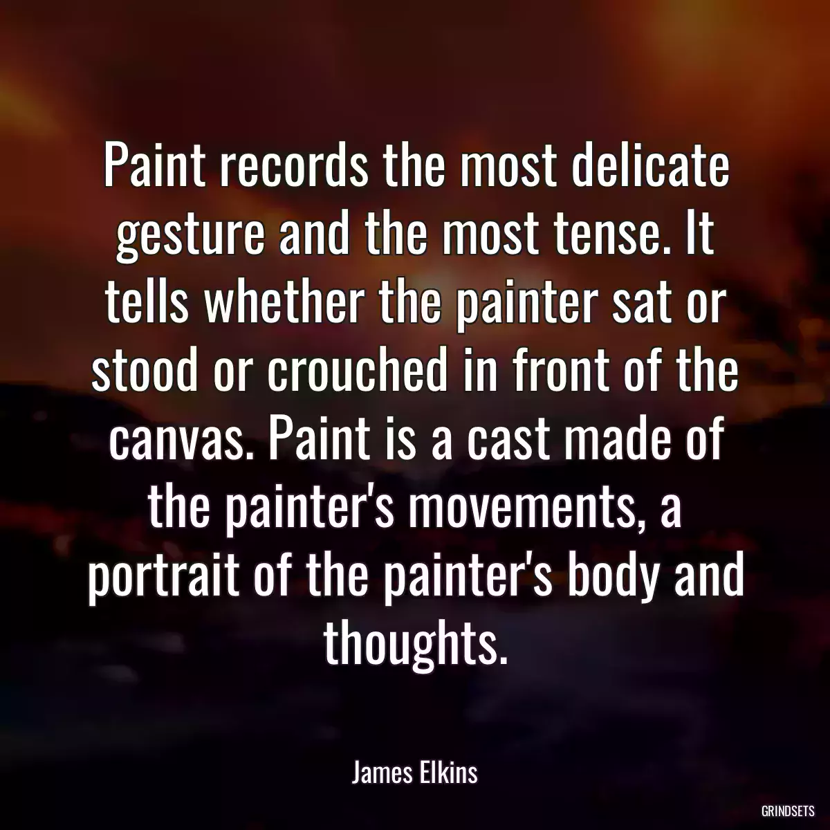 Paint records the most delicate gesture and the most tense. It tells whether the painter sat or stood or crouched in front of the canvas. Paint is a cast made of the painter\'s movements, a portrait of the painter\'s body and thoughts.