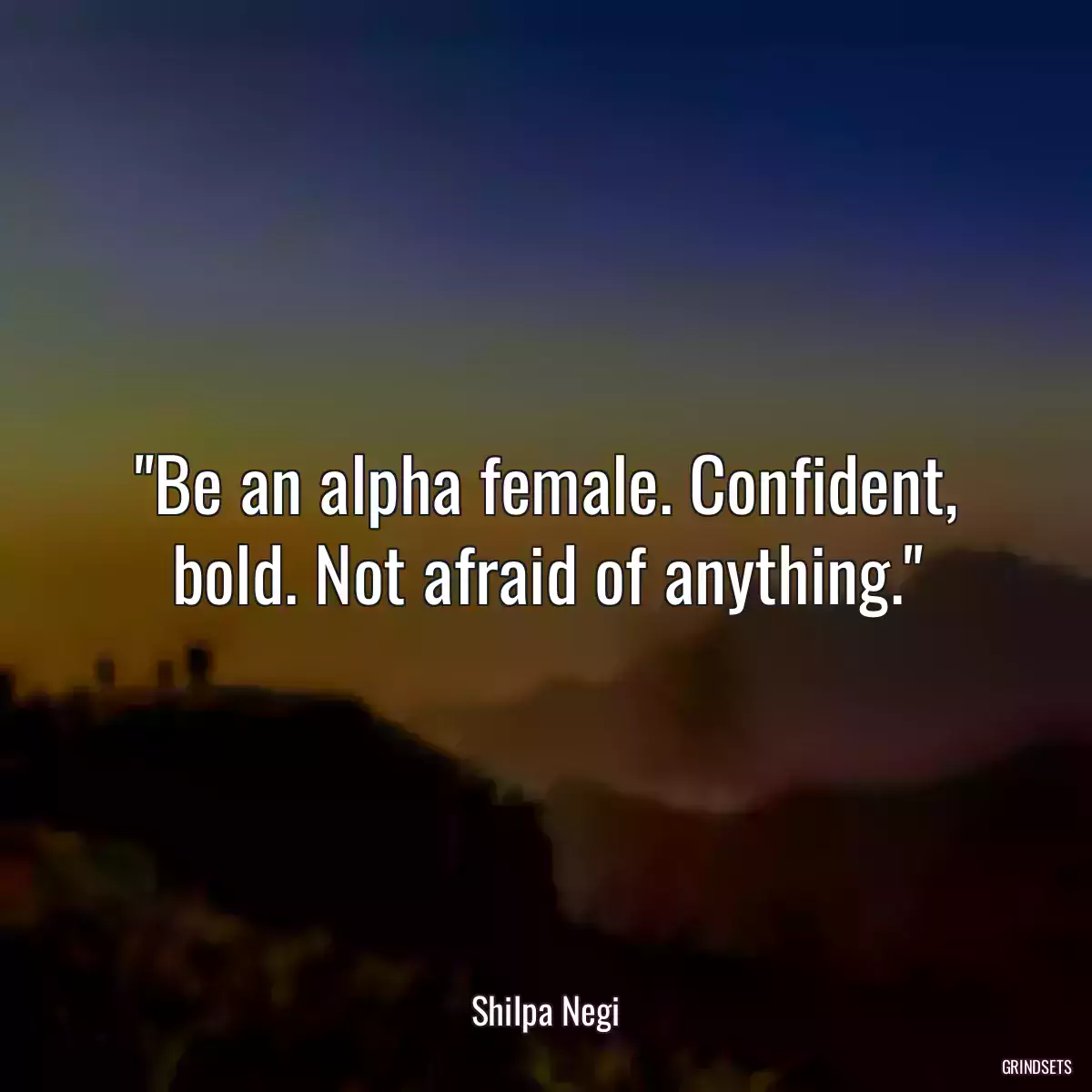 Be an alpha female. Confident, bold. Not afraid of anything.