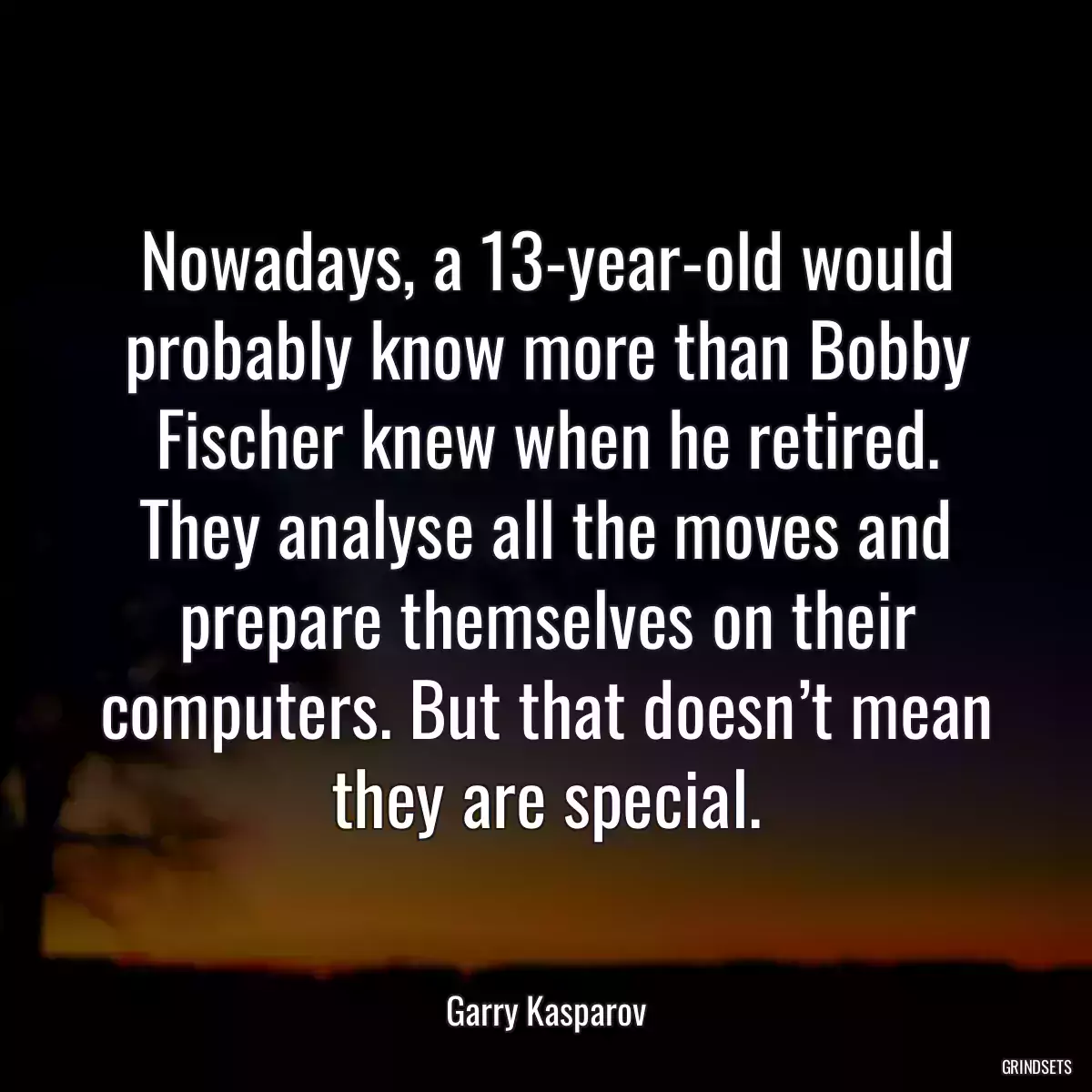 Nowadays, a 13-year-old would probably know more than Bobby Fischer knew when he retired. They analyse all the moves and prepare themselves on their computers. But that doesn’t mean they are special.