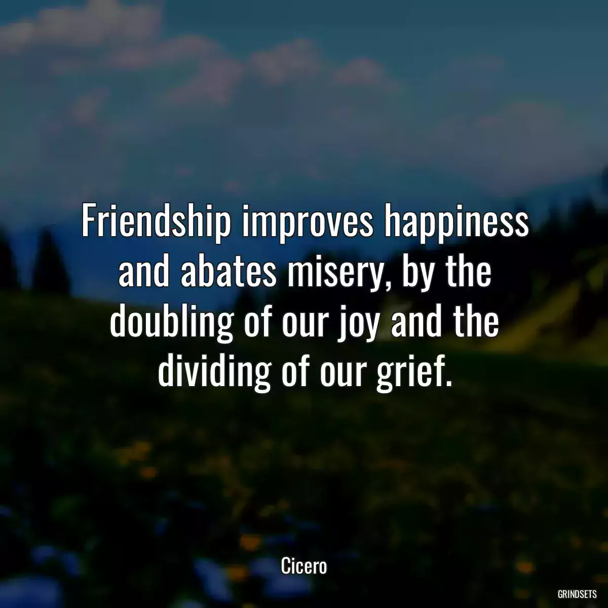 Friendship improves happiness and abates misery, by the doubling of our joy and the dividing of our grief.