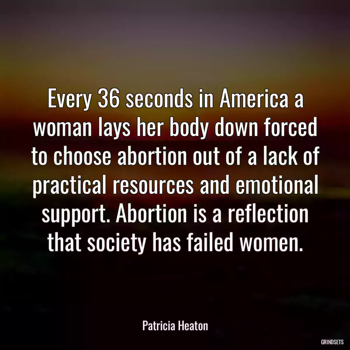 Every 36 seconds in America a woman lays her body down forced to choose abortion out of a lack of practical resources and emotional support. Abortion is a reflection that society has failed women.