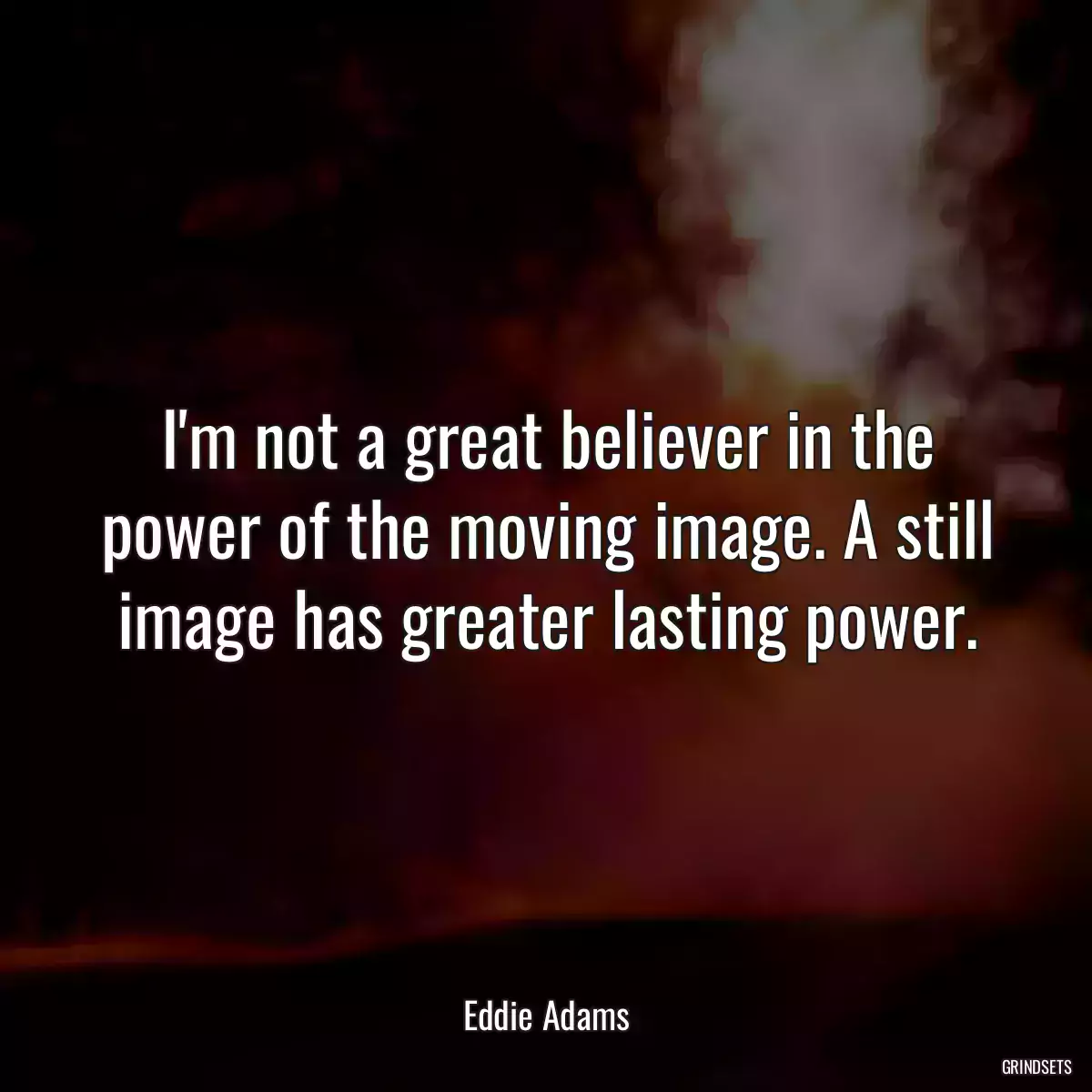 I\'m not a great believer in the power of the moving image. A still image has greater lasting power.