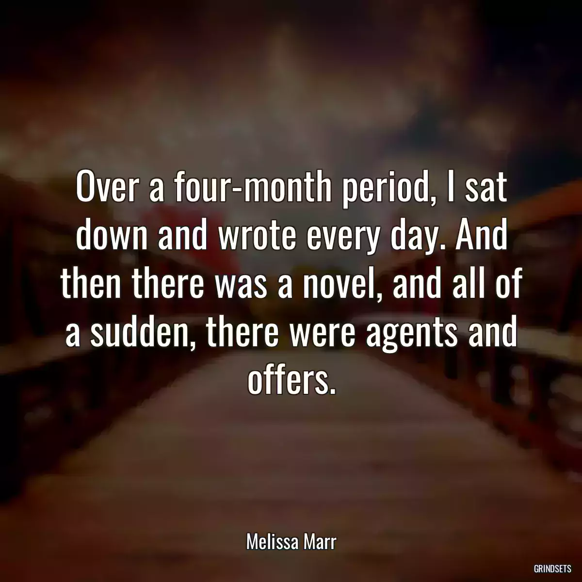 Over a four-month period, I sat down and wrote every day. And then there was a novel, and all of a sudden, there were agents and offers.