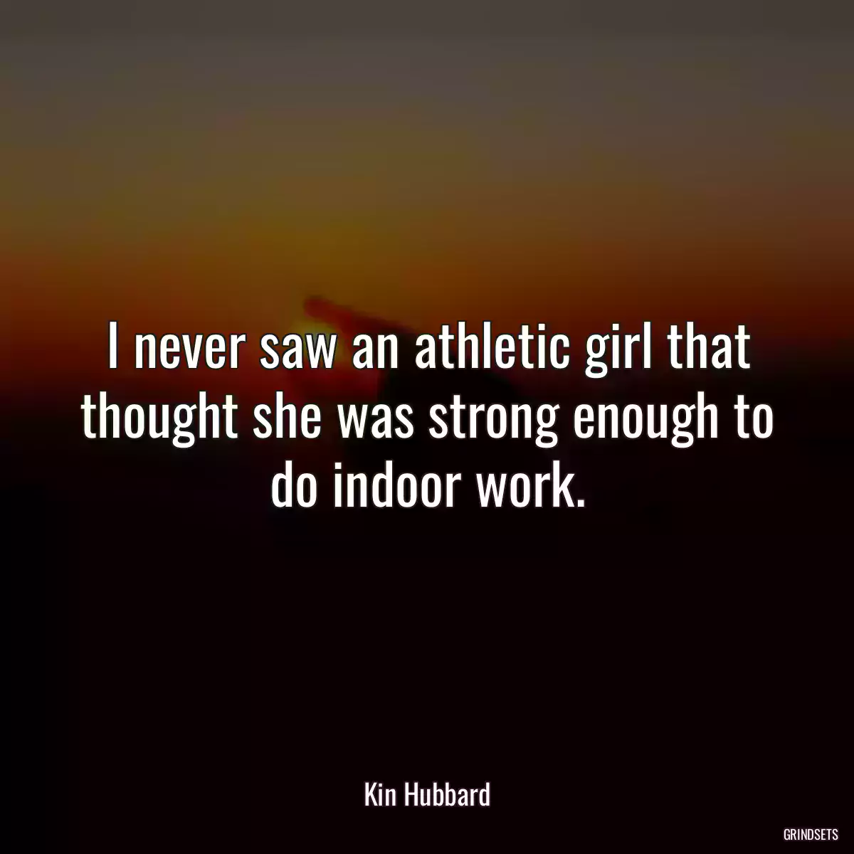 I never saw an athletic girl that thought she was strong enough to do indoor work.