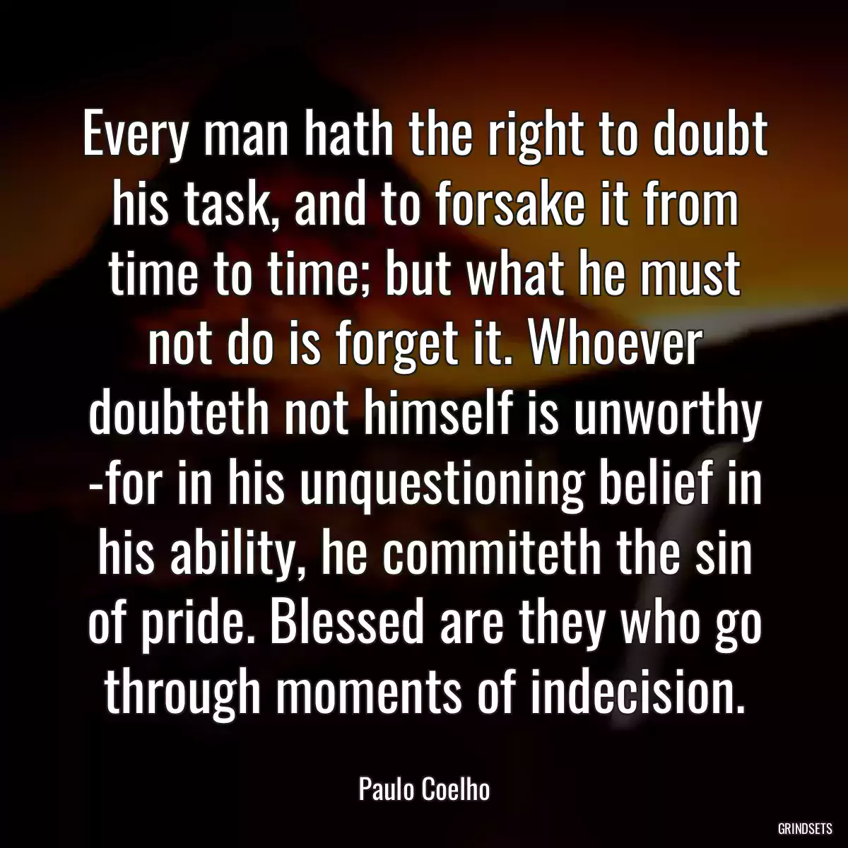 Every man hath the right to doubt his task, and to forsake it from time to time; but what he must not do is forget it. Whoever doubteth not himself is unworthy -for in his unquestioning belief in his ability, he commiteth the sin of pride. Blessed are they who go through moments of indecision.