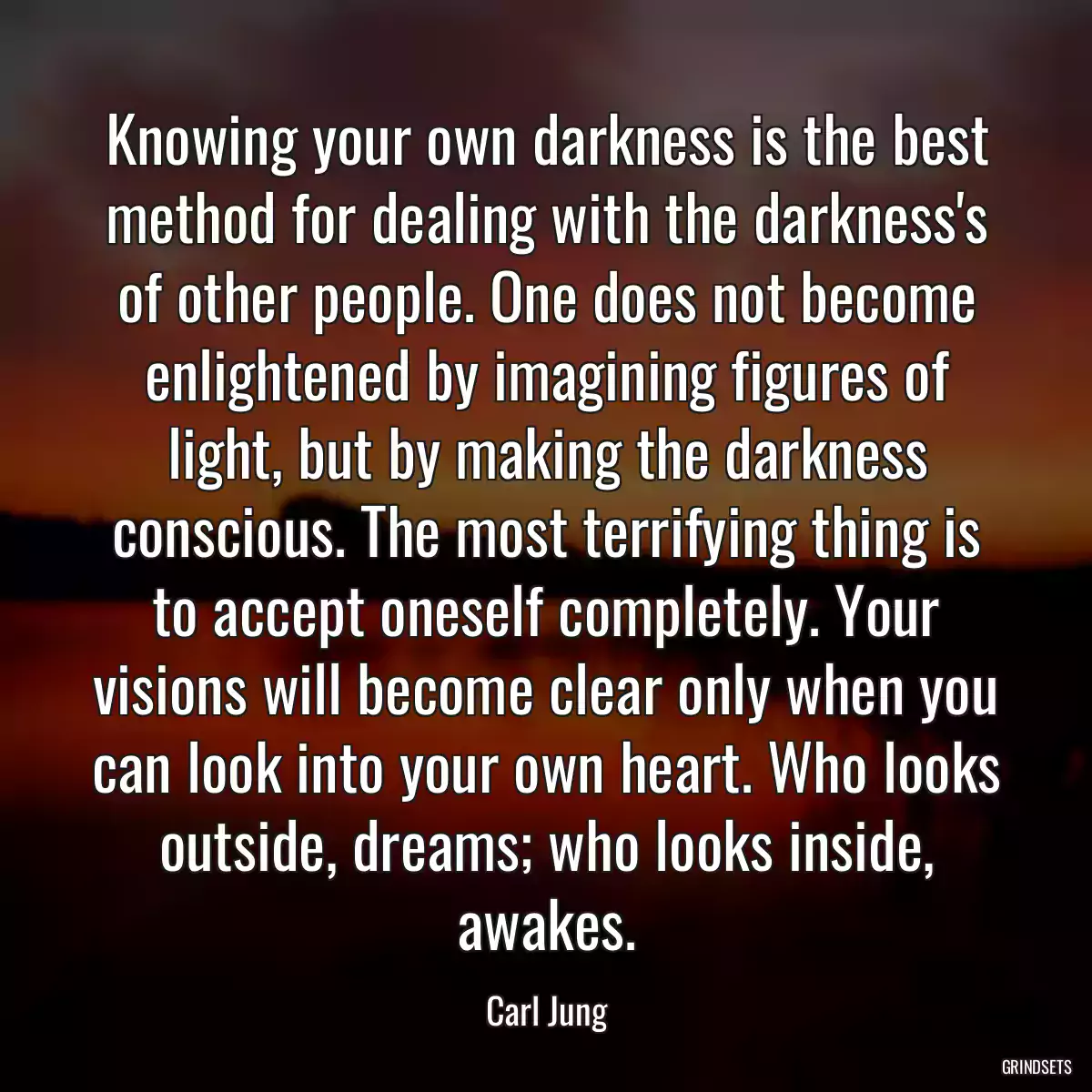 Knowing your own darkness is the best method for dealing with the darkness\'s of other people. One does not become enlightened by imagining figures of light, but by making the darkness conscious. The most terrifying thing is to accept oneself completely. Your visions will become clear only when you can look into your own heart. Who looks outside, dreams; who looks inside, awakes.