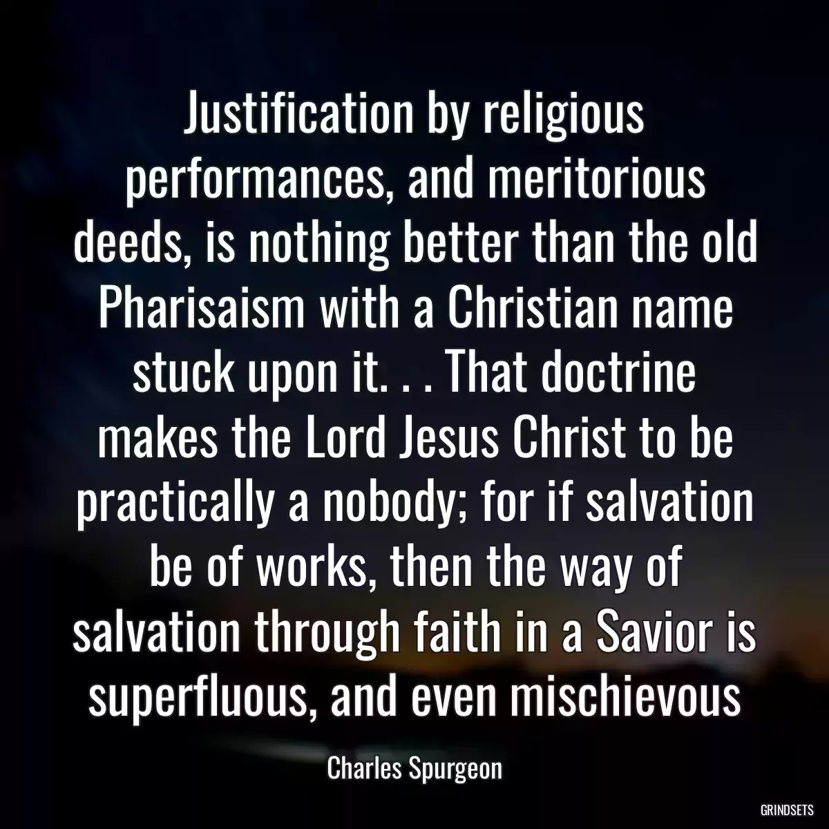 Justification by religious performances, and meritorious deeds, is nothing better than the old Pharisaism with a Christian name stuck upon it. . . That doctrine makes the Lord Jesus Christ to be practically a nobody; for if salvation be of works, then the way of salvation through faith in a Savior is superfluous, and even mischievous