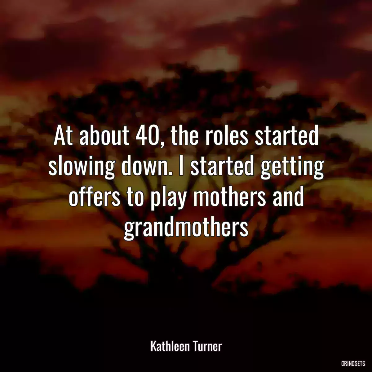 At about 40, the roles started slowing down. I started getting offers to play mothers and grandmothers