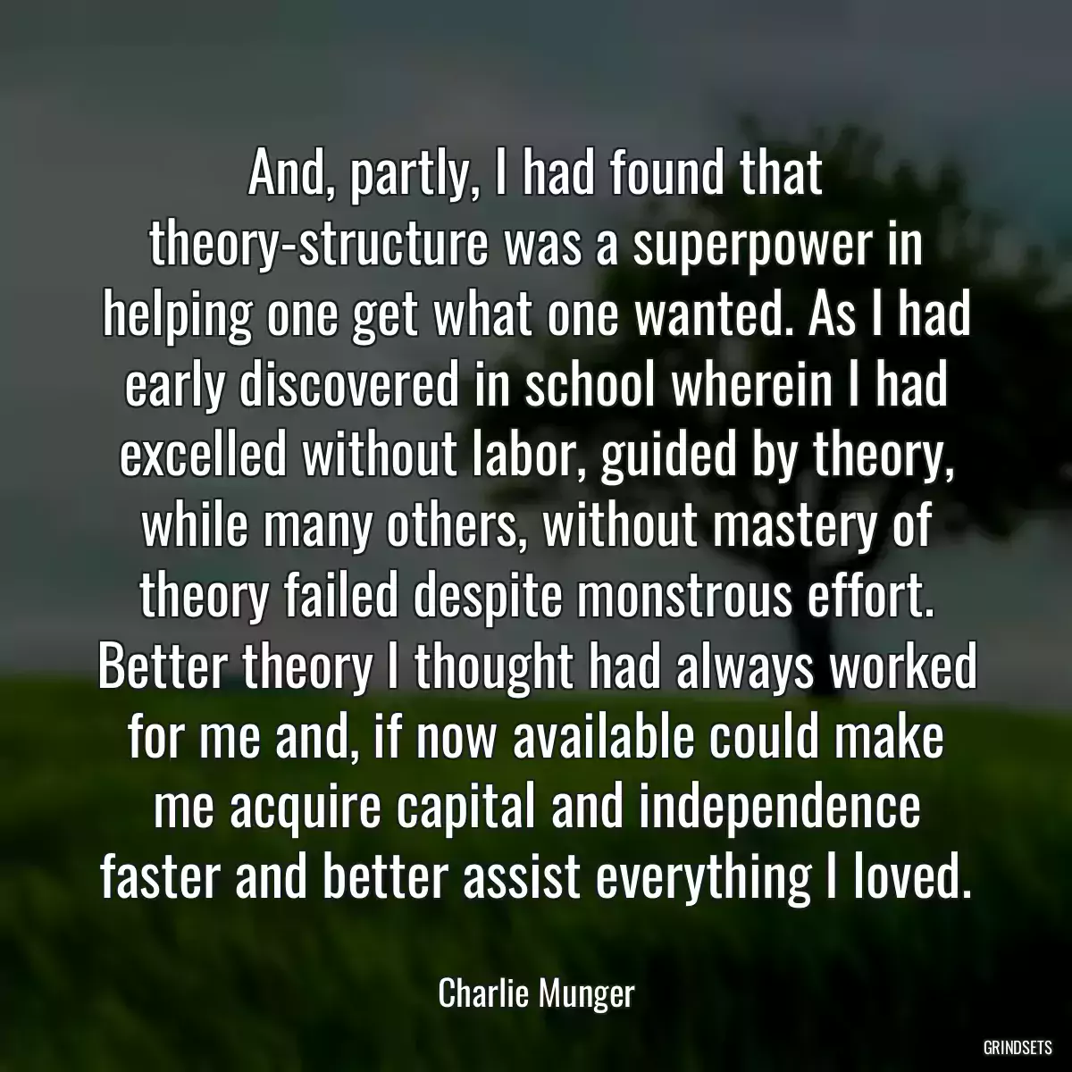 And, partly, I had found that theory-structure was a superpower in helping one get what one wanted. As I had early discovered in school wherein I had excelled without labor, guided by theory, while many others, without mastery of theory failed despite monstrous effort. Better theory I thought had always worked for me and, if now available could make me acquire capital and independence faster and better assist everything I loved.