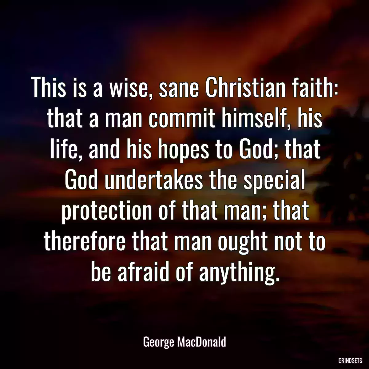 This is a wise, sane Christian faith: that a man commit himself, his life, and his hopes to God; that God undertakes the special protection of that man; that therefore that man ought not to be afraid of anything.