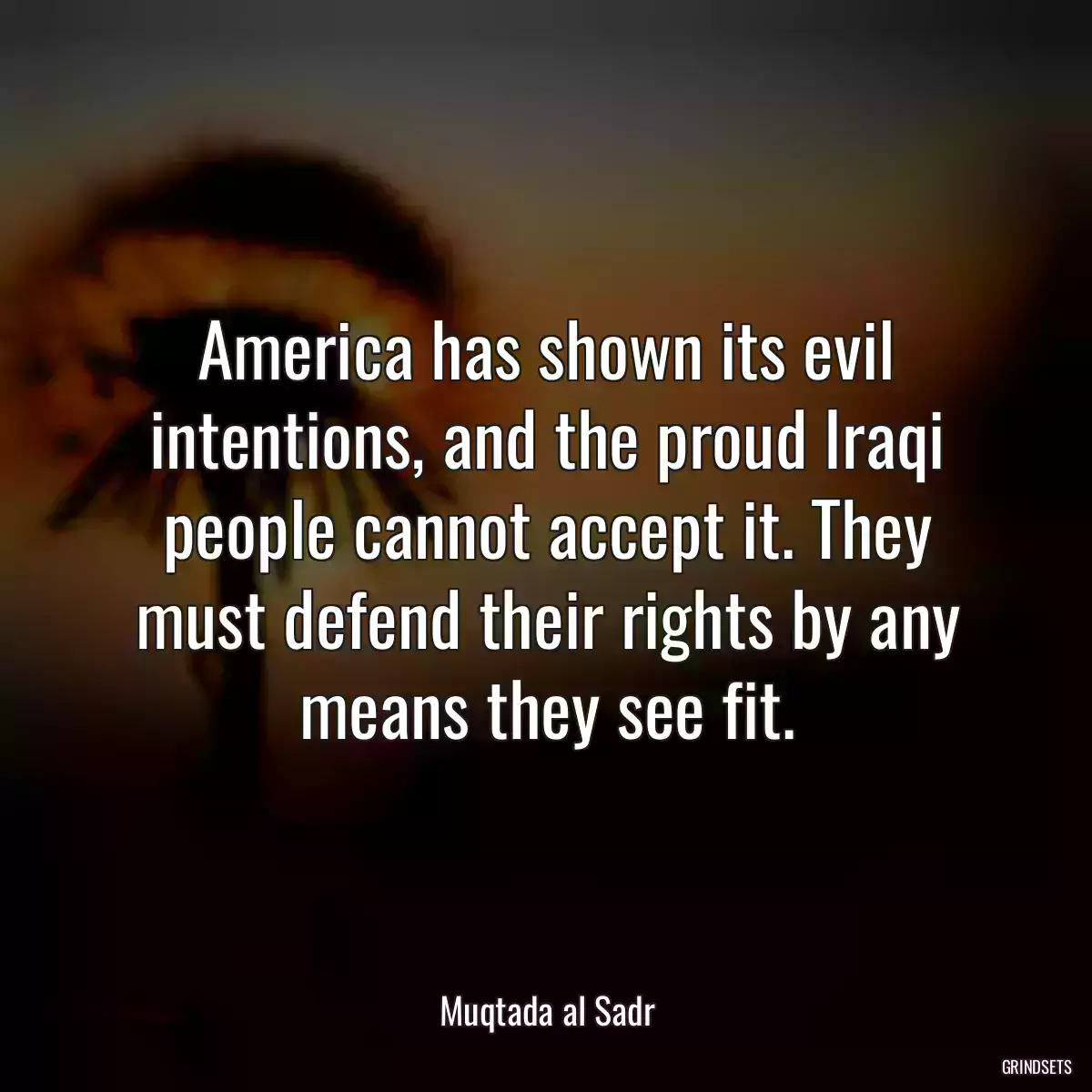 America has shown its evil intentions, and the proud Iraqi people cannot accept it. They must defend their rights by any means they see fit.