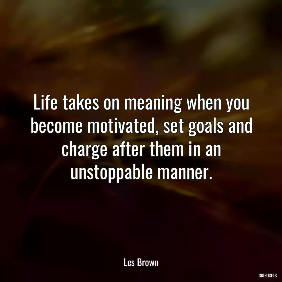 Life takes on meaning when you become motivated, set goals and charge after them in an unstoppable manner.