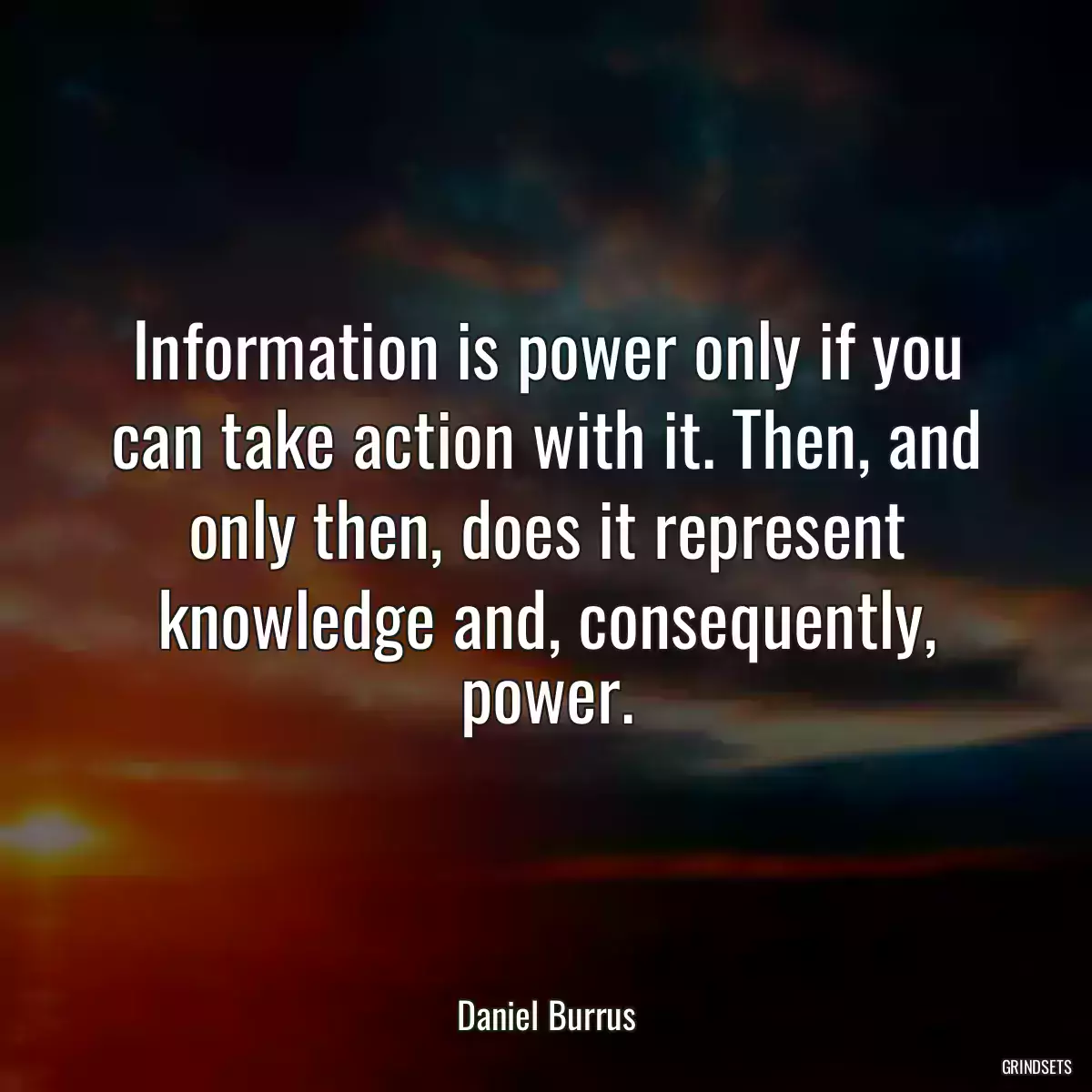 Information is power only if you can take action with it. Then, and only then, does it represent knowledge and, consequently, power.