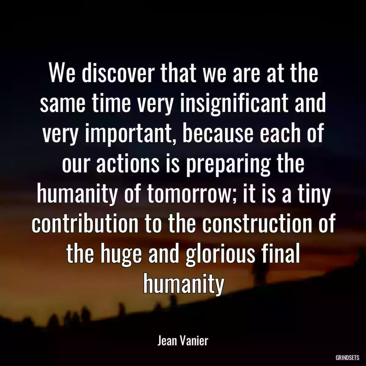 We discover that we are at the same time very insignificant and very important, because each of our actions is preparing the humanity of tomorrow; it is a tiny contribution to the construction of the huge and glorious final humanity