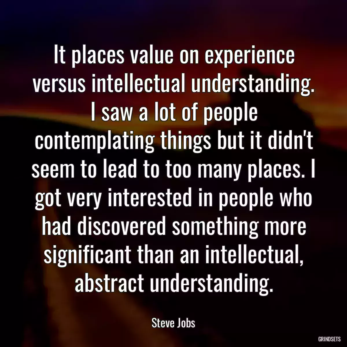 It places value on experience versus intellectual understanding. I saw a lot of people contemplating things but it didn\'t seem to lead to too many places. I got very interested in people who had discovered something more significant than an intellectual, abstract understanding.