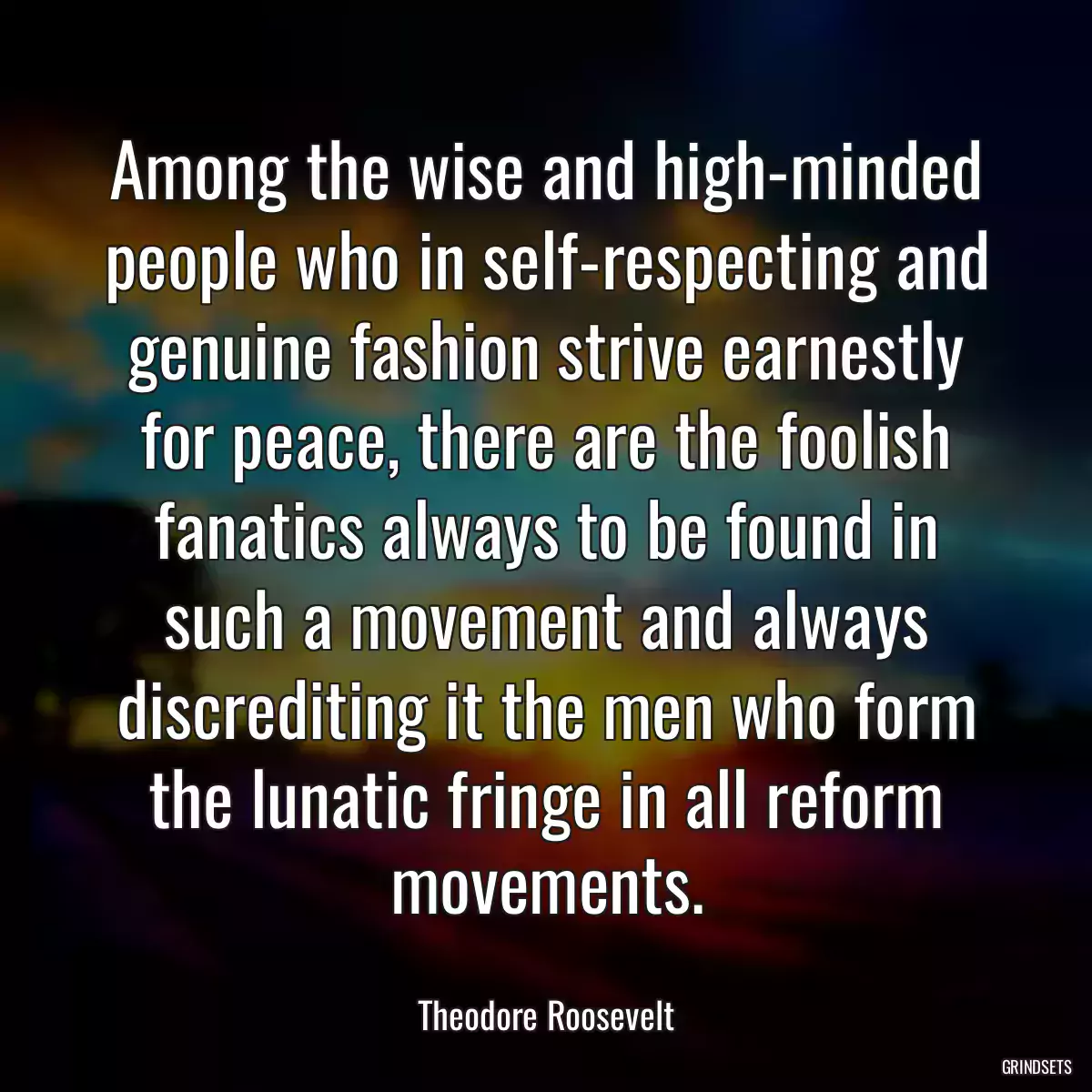 Among the wise and high-minded people who in self-respecting and genuine fashion strive earnestly for peace, there are the foolish fanatics always to be found in such a movement and always discrediting it the men who form the lunatic fringe in all reform movements.