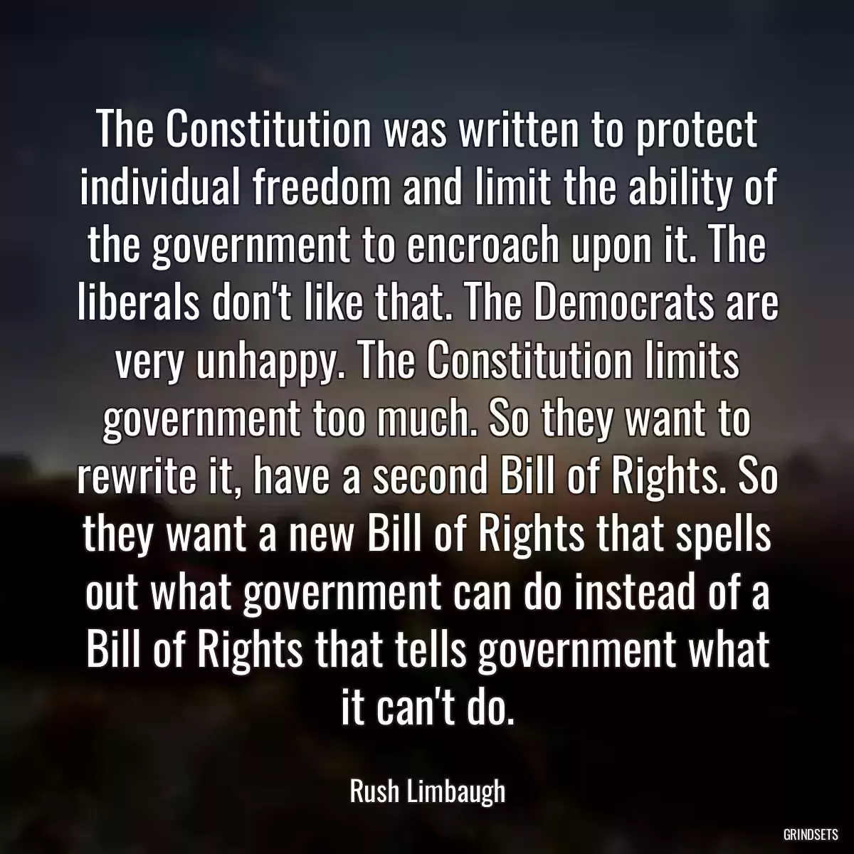 The Constitution was written to protect individual freedom and limit the ability of the government to encroach upon it. The liberals don\'t like that. The Democrats are very unhappy. The Constitution limits government too much. So they want to rewrite it, have a second Bill of Rights. So they want a new Bill of Rights that spells out what government can do instead of a Bill of Rights that tells government what it can\'t do.