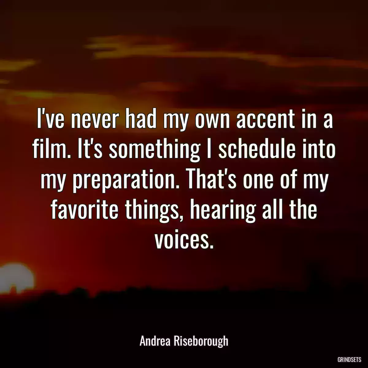 I\'ve never had my own accent in a film. It\'s something I schedule into my preparation. That\'s one of my favorite things, hearing all the voices.