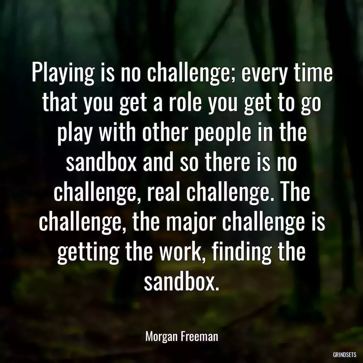 Playing is no challenge; every time that you get a role you get to go play with other people in the sandbox and so there is no challenge, real challenge. The challenge, the major challenge is getting the work, finding the sandbox.