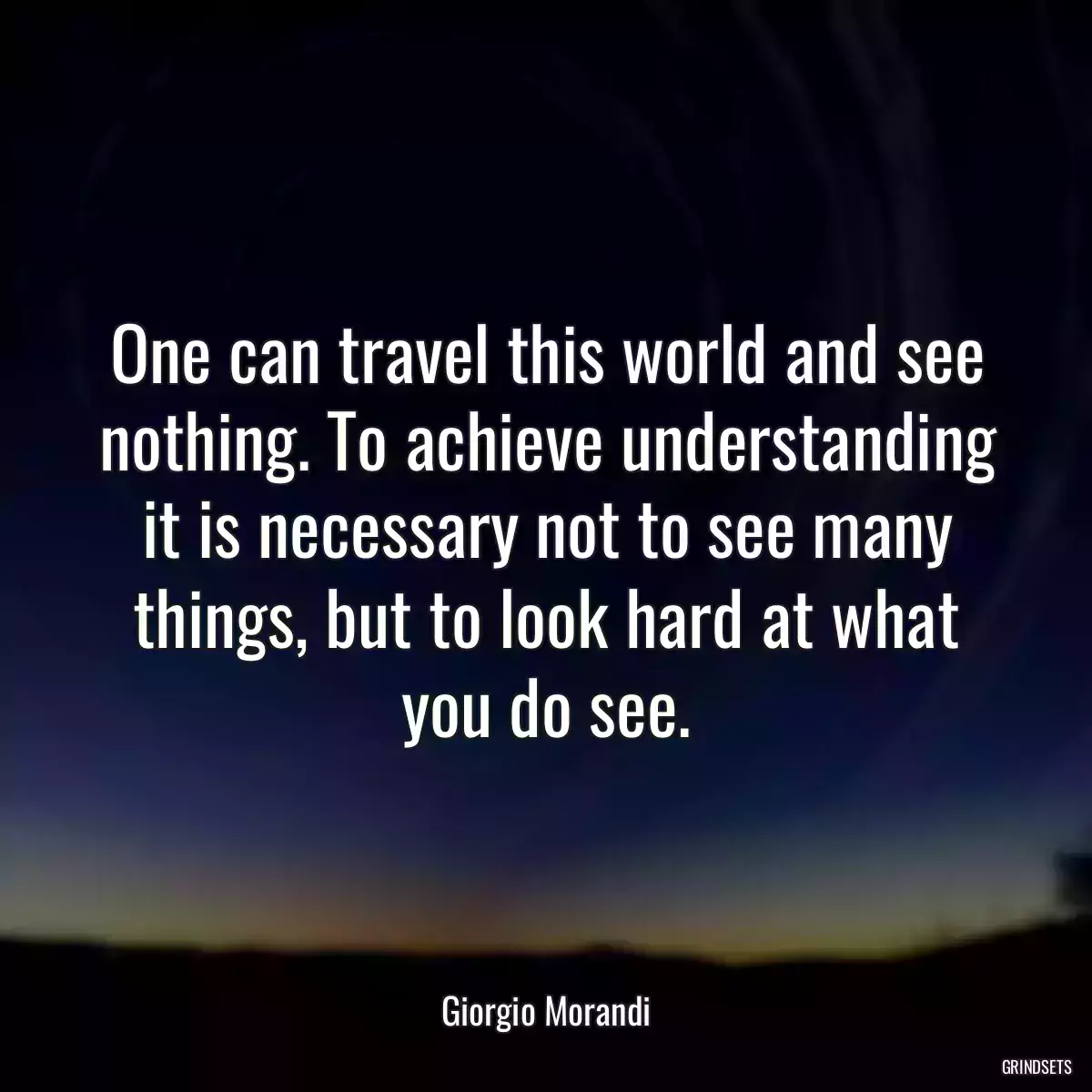 One can travel this world and see nothing. To achieve understanding it is necessary not to see many things, but to look hard at what you do see.