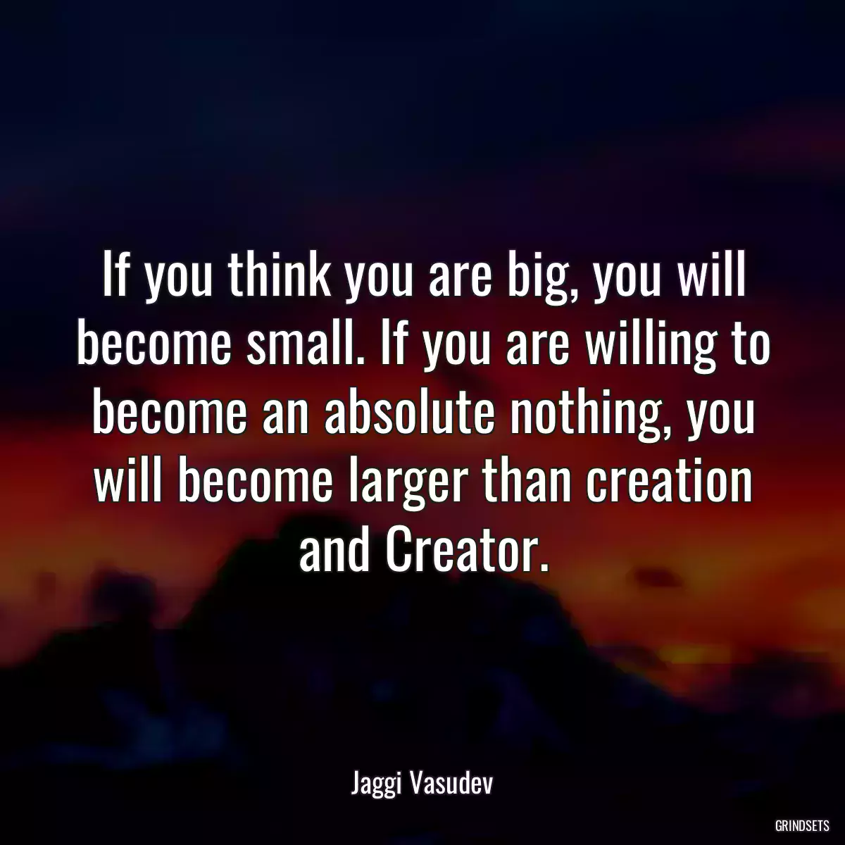 If you think you are big, you will become small. If you are willing to become an absolute nothing, you will become larger than creation and Creator.