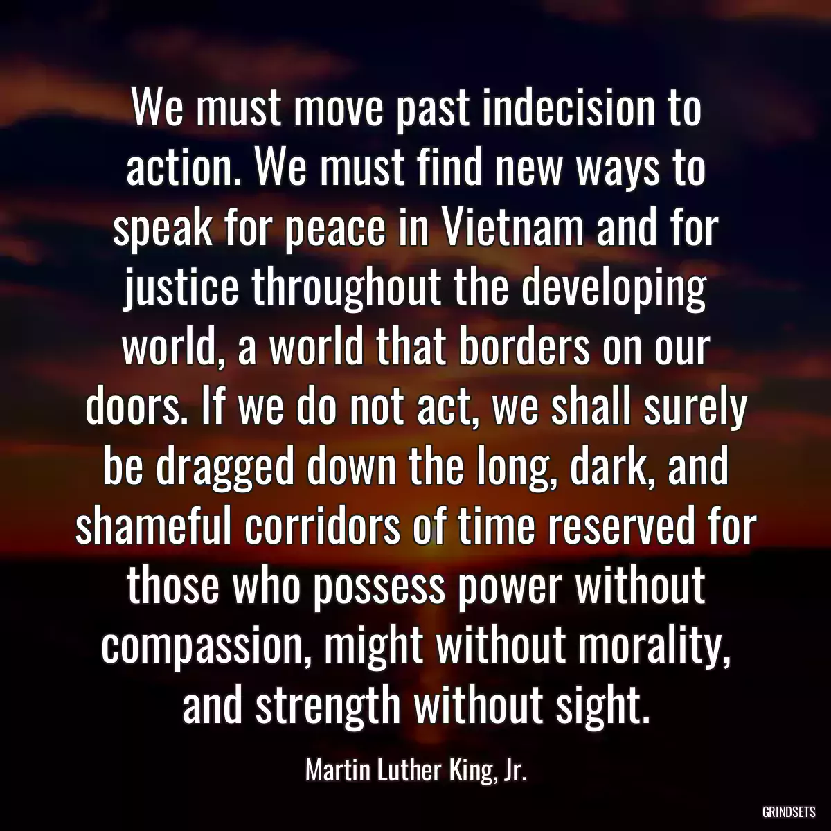 We must move past indecision to action. We must find new ways to speak for peace in Vietnam and for justice throughout the developing world, a world that borders on our doors. If we do not act, we shall surely be dragged down the long, dark, and shameful corridors of time reserved for those who possess power without compassion, might without morality, and strength without sight.